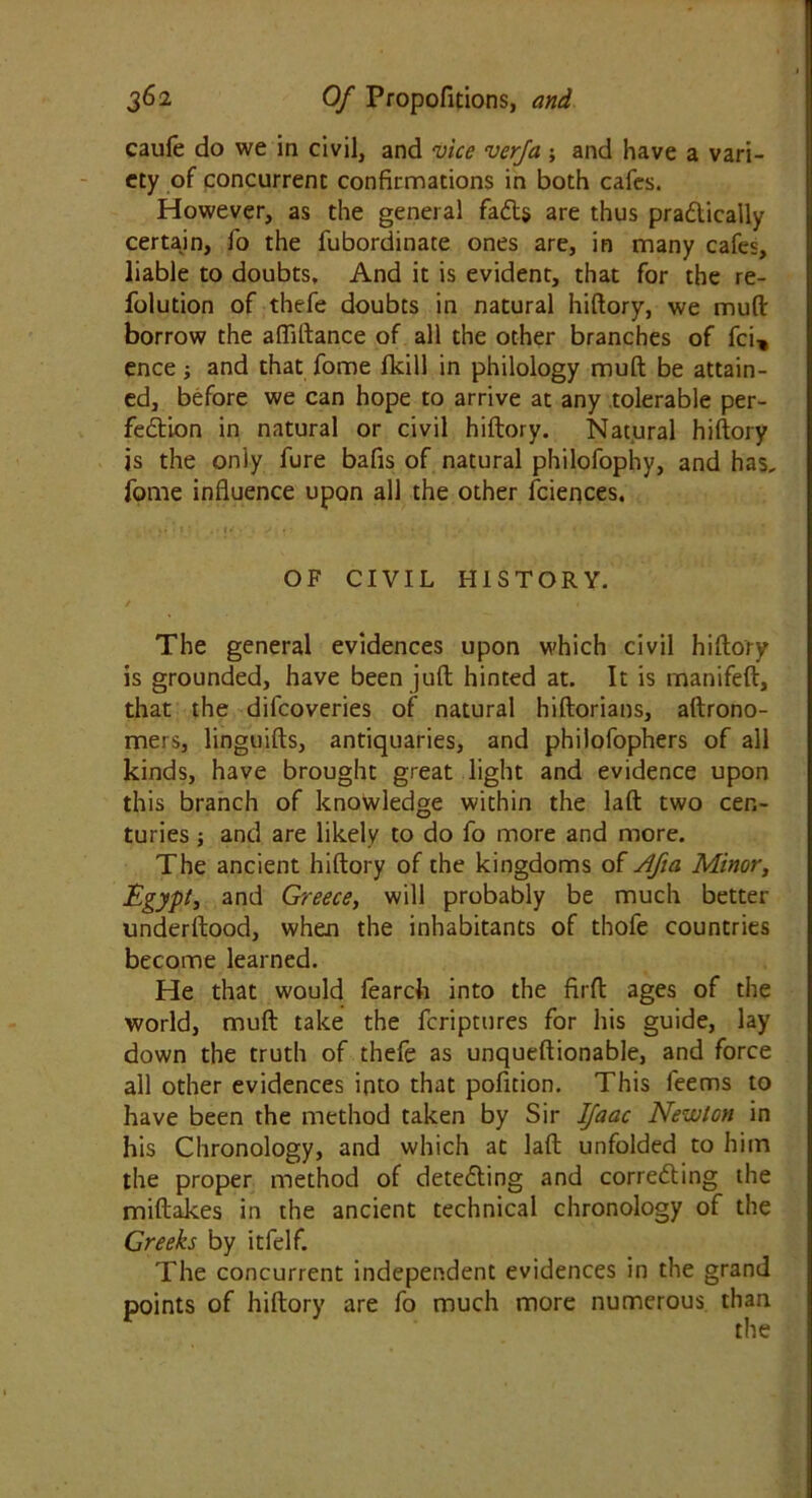 caufe do we in civil, and vice verfa ; and have a vari- ety of concurrent confirmations in both cafes. However, as the general faCts are thus practically certain, fo the fubordinate ones are, in many cafes, liable to doubts. And it is evident, that for the re- folution of thefe doubts in natural hiftory, we mud: borrow the afliftance of all the other branches of fci, ence; and that fome fkill in philology muft be attain- ed, before we can hope to arrive at any tolerable per- fection in natural or civil hiftory. Natural hiftory is the only fure bafis of natural philofophy, and has, fome influence upon all the other fciences. . >• • 1' , • . • ■ ... • « ,;•* . i ■ t OF CIVIL HISTORY. The general evidences upon which civil hiftory is grounded, have been juft hinted at. It is manifeft, that the difcoveries of natural hiftorians, aftrono- mers, linguifts, antiquaries, and philofophers of all kinds, have brought great light and evidence upon this branch of knowledge within the laft two cen- turies ; and are likely to do fo more and more. The ancient hiftory of the kingdoms of Afm Minor, Egypt, and Greece, will probably be much better underftood, when the inhabitants of thofe countries become learned. He that would fearch into the firft ages of the world, muft take the fcriptures for his guide, lay down the truth of thefe as unqueftionable, and force all other evidences into that pofition. This feems to have been the method taken by Sir IJaac Newton in his Chronology, and which at laft unfolded to him the proper method of detecting and correcting the miftakes in the ancient technical chronology of the Greeks by itfelf. The concurrent independent evidences in the grand points of hiftory are fo much more numerous than the