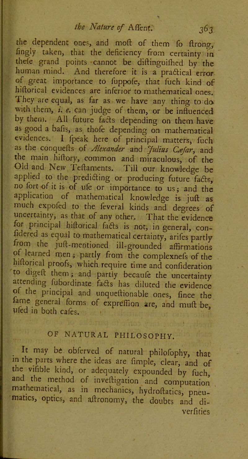 the dependent ones, and moft of them fo ftrong, fingly taken, that the deficiency from certainty in thed'e grand points cannot be diftinguifhed by the human mind. And therefore it is a pradical error of great importance to fuppofe, that fuch kind of hiftorical evidences are inferior to mathematical ones. They are equal, as far as we have any thing to da with them, i. e. can judge of them, or be influenced by them. All future fads depending on them have as good a bafis, as thofe depending on mathematical evidences. I fpeak here of principal matters, fuch as the conquefts of Alexander and Julius Cafar, and the main hiflory, common and miraculous, of the Old and New reftaments. Till our knowledge be applied to the prediding or producing future fads, no fort of it is of ufe or importance to us; and the application of mathematical knowledge is juft as much expofed to the feveral kinds and degrees of uncertainty, as that of any other. That the evidence for principal hiftorical fads is not, in general, con- sidered as equal to mathematical certainty, arifes partly from the juft-mentioned ill-grounded affirmations or learned men ; partly from the complexnefs of the hiftorical proofs, which require time and confideration to digeft them; and partly becaufe the uncertainty attending fubordinate fads has diluted the evidence of the principal and unqueftionable ones, fince the lame genera! forms of expreffion are, and muft be, died in both cafes. • OF NATURAL PHILOSOPHY. It may be obferved of natural philofophy, that in the parts where the ideas are Ample, clear, and of the vifible kind, or adequately expounded by fuch, and the method of inveftigation and computation mathematical, as in mechanics, hydroftatics, pneu- matics, optics, and aftronomy, the doubts and di- verfities
