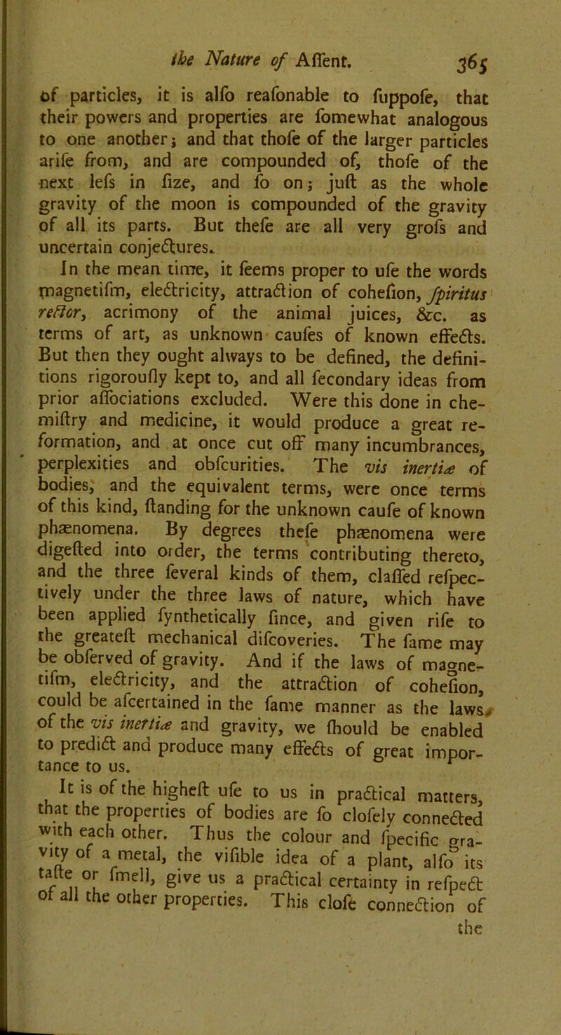 of particles, it is alfo reafonable to fuppofe, that their powers and properties are fomewhat analogous to one another j and that thofe of the larger particles arife from, and are compounded of, thofe of the next lefs in fize, and fo on; juft as the whole gravity of the moon is compounded of the gravity of all its parts. But thefe are all very grofs and uncertain conjectures.. in the mean time, it feems proper to ufe the words tnagnetifm, electricity, attraction of cohefion, fpiritus reftor, acrimony of the animal juices, &c. as terms of art, as unknown caufes of known effeCts. But then they ought always to be defined, the defini- tions rigoroufly kept to, and all fecondary ideas from prior affociations excluded. Were this done in che- miftry and medicine, it would produce a great re- formation, and at once cut off many incumbrances, perplexities and obfcurities. The vis inertia of bodies, and the equivalent terms, were once terms of this kind, (landing for the unknown caufe of known phenomena. By degrees thefe phenomena were digefted into order, the terms contributing thereto, and the three feveral kinds of them, claffed refpec- tively under the three laws of nature, which have been applied fynthetically fince, and given rile to the greateft mechanical difcovenes. The fame may be obferved of gravity. And if the laws of ma^ne- nfm, eleCtricity, and the attraction of cohefion, could be afcertained in the fame manner as the laws., of the vis inertia and gravity, we fhould be enabled to predict and produce many effeCts of great impor- tance to us. r It is of the higheft ufe to us in practical matters that the properties of bodies are fo clofely connected with each other. Thus the colour and fpecific gra- vuy of a metal, the vifible idea of a plant, alfo its talte or fmell, give us a praftical certainty in refpeCt ot all the other properties. This clofo connection of
