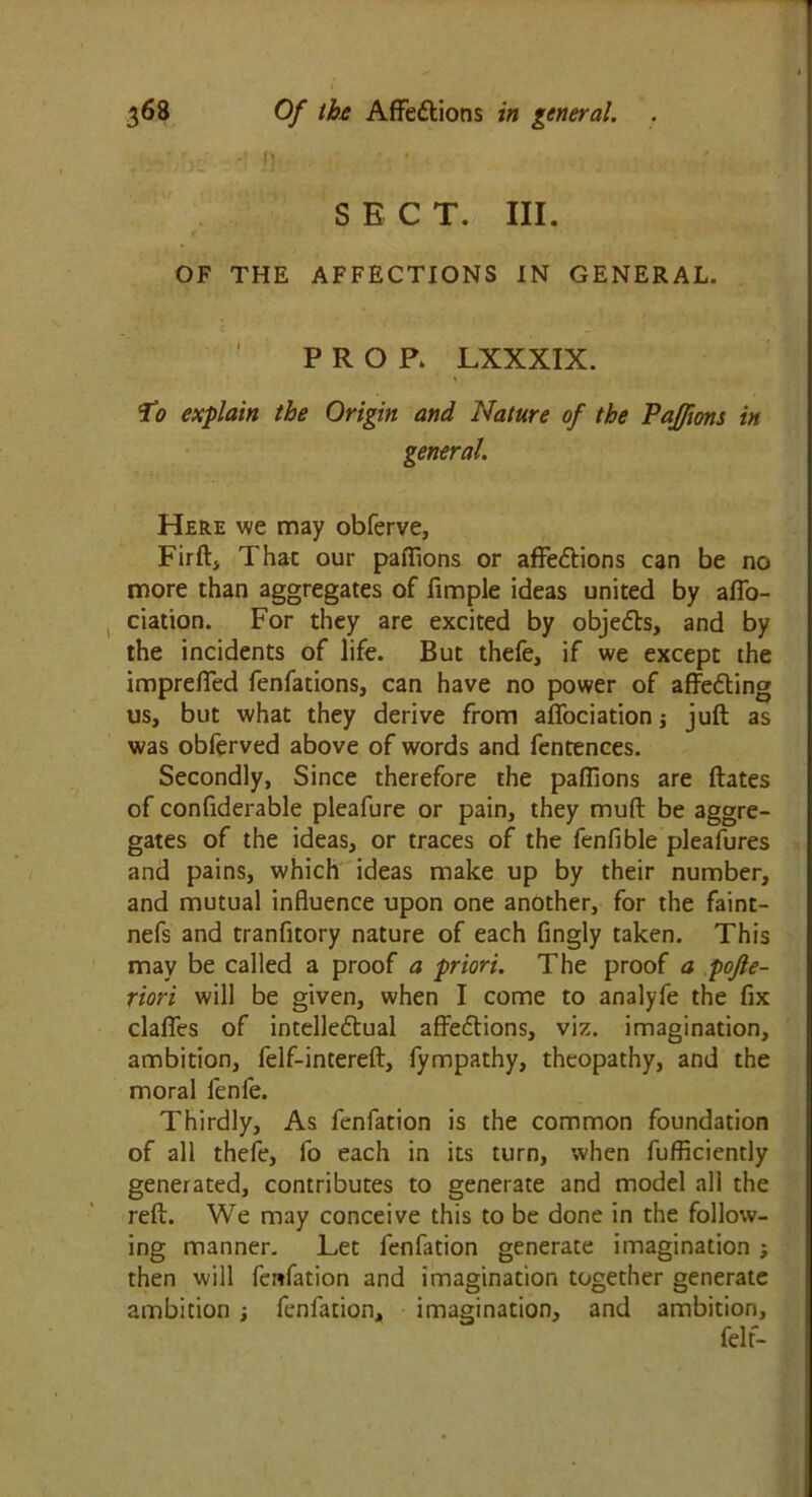 ,;y: -! })■ . ' ■ ■ < , SECT. III. OF THE AFFECTIONS IN GENERAL. PROP. LXXXIX. To explain the Origin and Nature of the Paffons in general. Here we may obferve, Firft, That our pafiions or affedtions can be no more than aggregates of fimple ideas united by affo- ciation. For they are excited by objects, and by the incidents of life. But thefe, if we except the impreffed fenfations, can have no power of affedting us, but what they derive from affociationj juft as was obferved above of words and fentences. Secondly, Since therefore the paftions are ftates of conftderable pleafure or pain, they muft be aggre- gates of the ideas, or traces of the fenfible pleafures and pains, which ideas make up by their number, and mutual influence upon one another, for the faint- nefs and tranfitory nature of each fingly taken. This may be called a proof a priori. The proof a pojle- riori will be given, when I come to analyfe the fix claffes of intellectual affections, viz. imagination, ambition, felf-intereft, fympathy, theopathy, and the moral fenfe. Thirdly, As fenfation is the common foundation of all thefe, fo each in its turn, when fufficiently generated, contributes to generate and model all the reft. We may conceive this to be done in the follow- ing manner. Let fenfation generate imagination ; then will fenfation and imagination together generate ambition ; fenfation, imagination, and ambition, felt-