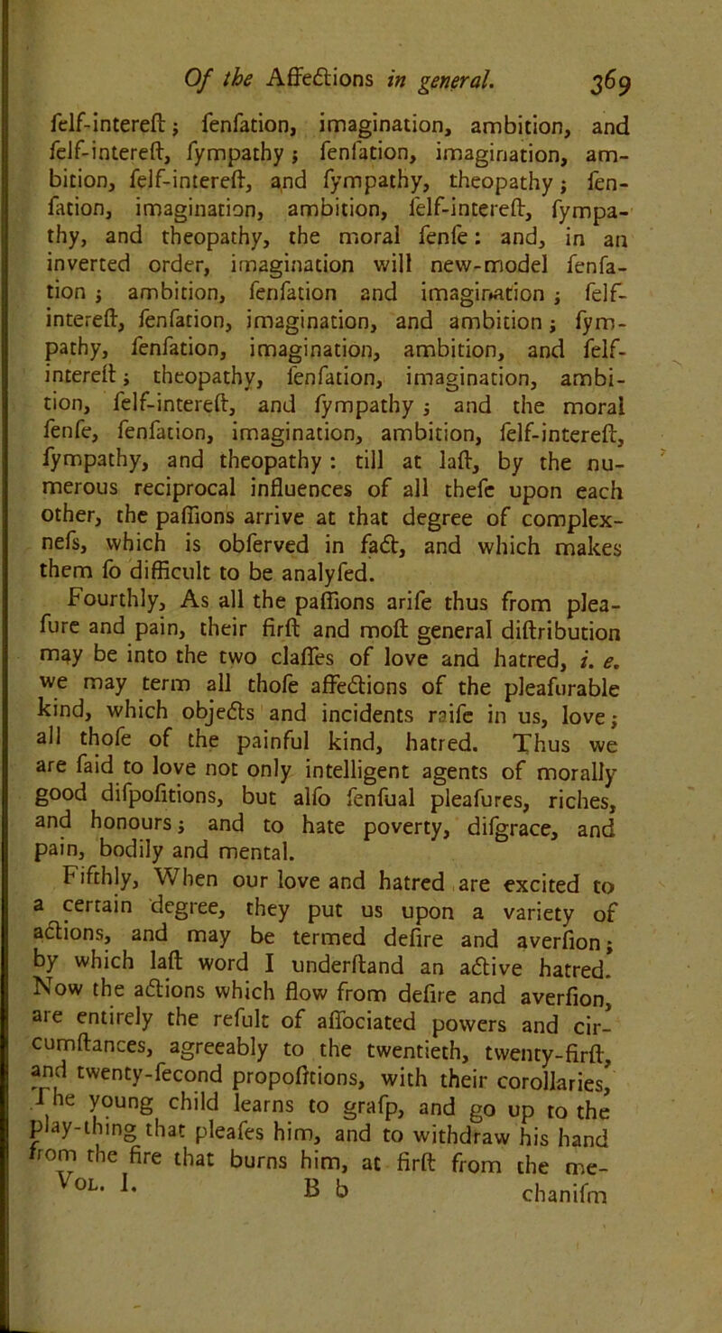 felf-intereft; fenfation, imagination, ambition, and felf-intereft, fympathy; fenfation, imagination, am- bition, felf-intereff, and fympathy, theopathy; fen- fation, imagination, ambition, felf-intereff, fympa- thy, and theopathy, the moral fenfe: and, in an inverted order, imagination will new-model fenfa- tion ambition, fenfation and imagination ; felf- intereft, fenfation, imagination, and ambition; fym- pathy, fenfation, imagination, ambition, and felf- intereff ; theopathy, fenfation, imagination, ambi- tion, felf-intereft, and fympathy ; and the moral fenfe, fenfation, imagination, ambition, felf-intereft, fympathy, and theopathy : till at laft, by the nu- merous reciprocal influences of all thefc upon each other, the paflions arrive at that degree of complex- nefs, which is obferved in fad, and which makes them lb difficult to be analyfed. Fourthly, As all the paffions arife thus from plea- fure and pain, their firft and moft general diftribution m^y be into the two claffes of love and hatred, i. e. we may term all thofe affedions of the pleafurable kind, which objeds and incidents raife in us, love; all thofe of the painful kind, hatred. Thus we are faid to love not only intelligent agents of morally good difpofitions, but alfo fenfual pleafures, riches, and honours; and to hate poverty, difgrace, and pain, bodily and mental. Fifthly, When our love and hatred are excited to a certain degree, they put us upon a variety of adions, and may be termed defire and averfion; by which laft word I underftand an adive hatred! Now the adions which flow from defire and averfion, are entirely the refult of affociated powers and cir- cumftances, agreeably to the twentieth, twenty-firft, and twenty-fecond propofttions, with their corollaries! The young child learns to grafp, and go up to the play-thing that pleafes him, and to withdraw his hand hom the fire that burns him, at firft from the me- VoL- L B fa chanifm