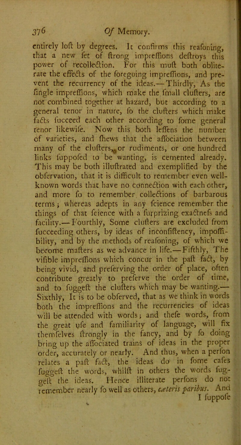 entirely loft by degrees. It confirms this reafoning, that a new fet of ftrong impreftions deftroys this power of recollection. For this muft both oblite- rate the effeCls of the foregoing impreftions, and pre- vent the recurrency of the ideas.— Thirdly, As the fingle impreftions, which make the fmall clufters, are not combined together at hazard, but according to a general tenor in nature, l'o the clufters which make faffs fucceed each other according to fome general tenor likewife. Now this both leftens the number of varieties, and fhews that the affociation between many of the clufters,6or rudiments, or one hundred links fuppofed to be wanting, is cemented already. This may be both illuftrated and exemplified by the obfervation, that it is difficult to remember even well- known words that have no connection with each other, and more fo to remember collections of barbarous terms whereas adepts in any fcience remember the things of that fcience with a furprizing exaftnefs and facility.— Fourthly, Some clufters are excluded from fucceeding others, by ideas of inconfiftency, impofti- bility, and by the methods of reafoning, of which we become matters as we advance in life.—Fifthly, The vifible impreftions which concur in the paft faCt, by being vivid, and preferving the order of place, often contribute greatly to preferve the order of time, and to fuggeft the clufters which may be wanting.— Sixthly, It is to be obferved, that as we think in words both the impreftions and the recurrencies of ideas will be attended with words; and thefe words, from the great ufe and familiarity of language, will fix themfelves ftrongly in the fancy, and by fo doing bring up the affociated trains of ideas in the proper order, accurately or nearly. And thus, when a perlon relates a paft faCt, the ideas do in fome cafes fuggeft the words, whilft in others the words fug- geft the ideas. Hence illiterate perfons do not remember nearly fo well as others, ceteris paribus. And I fuppofe