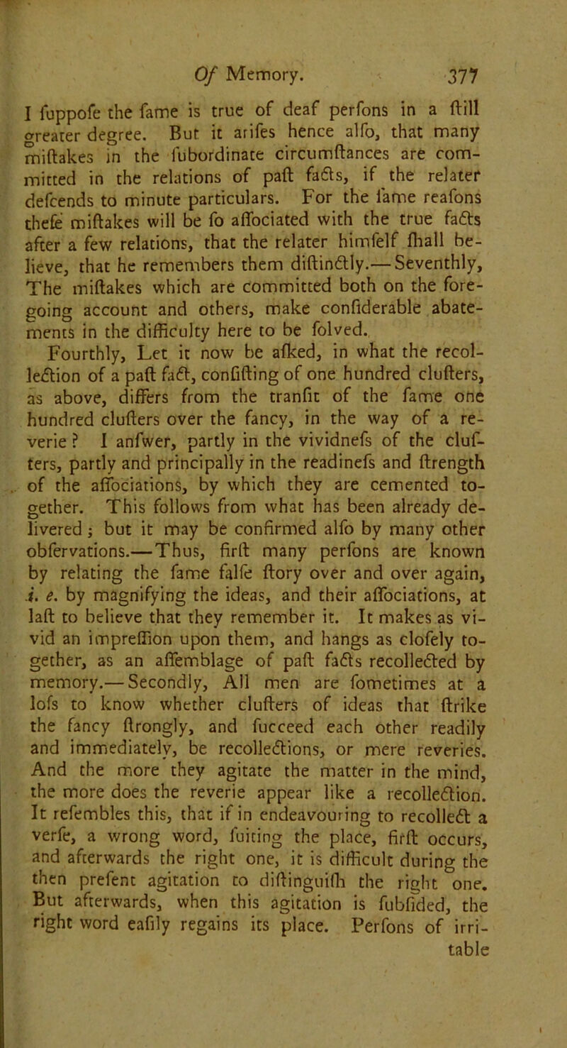 I fuppofe the fame is true of deaf perfons in a ftill crreater degree. But it arifes hence alfo, that many miftakes in the fubordinate circumftances are com- mitted in the relations of paft fads, if the relater defcends to minute particulars. For the fame reafons thefe miftakes will be fo affociated with the true fads after a few relations, that the relater himfelf fliall be- lieve, that he remembers them diftindly.— Seventhly, The miftakes which are committed both on the fore- going account and others, make confiderable abate- ments in the difficulty here to be folved. Fourthly, Let it now be afked, in what the recol- ledion of a paft fad, confiding of one hundred clufters, as above, differs from the tranfit of the fame one hundred clufters over the fancy, in the way of a re- verie ? I anfwer, partly in the vividnefs of the cluf- ters, partly and principally in the readinefs and ftrength of the affociations, by which they are cemented to- gether. This follows from what has been already de- livered ; but it may be confirmed alfo by many other obfervations.—Thus, firft many perfons are known by relating the fame falfe ftory over and over again, i. e. by magnifying the ideas, and their affociations, at laft to believe that they remember it. It makes as vi- vid an impreffion upon them, and hangs as clofely to- gether, as an affemblage of paft fads recolleded by memory.— Secondly, All men are fometimes at a lofs to know whether clufters of ideas that ftrike the fancy ftrongly, and fucceed each other readily and immediately, be recolledions, or mere reveries. And the more they agitate the matter in the mind, the more does the reverie appear like a recolledion. It refembles this, that if in endeavouring to recoiled a verfe, a wrong word, fuiting the place, firft occurs, and afterwards the right one, it is difficult during the then prefent agitation to diftinguiffi the right one. But afterwards, when this agitation is fubfided, the right word eafily regains its place. Perfons of irri- table