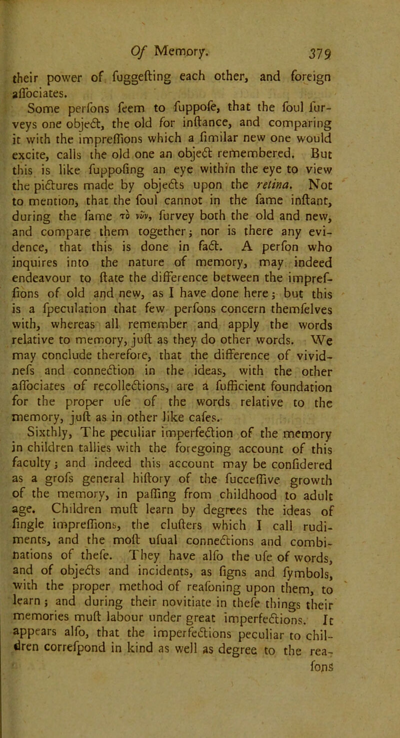 their power of fuggefting each other, and foreign alTociates. Some perfons feem to fuppofe, that the foul iur- veys one object, the old for inftance, and comparing it with the impreffions which a fimilar new one would excite, calls the old one an object remembered. But this is like fuppofing an eye within the eye to view the pictures made by objects upon the retina. Not to mention, that the foul cannot in the fame inftant, during the fame to vSv, furvey both the old and new, and compare them together} nor is there any evi- dence, that this is done in fact. A perfon who inquires into the nature of memory, may indeed endeavour to date the difference between the impref- fions of old and new, as I have done here; but this is a fpeculation that few perfons concern themfelves with, whereas all remember and apply the words relative to memory, juft as they do other words. We may conclude therefore, that the difference of vivid- nefs and connexion in the ideas, with the other affociates of recollections, are a fufficient foundation for the proper ufe of the words relative to the memory, juft as in other like cafes. Sixthly, The peculiar imperfection of the memory in children tallies with the foregoing account of this faculty; and indeed this account may be confidered as a grofs general hiftory of the fucceffive growth of the memory, in paffing from childhood to adult age. Children muft learn by degrees the ideas of fingle impreffions, the clufters which I call rudi- ments, and the moft ufual connections and combi- nations of thefe. They have alfo the ufe of words, and of objects and incidents, as figns and fymbols, with the proper method of reafoning upon them, to learn; and during their novitiate in thefe things their memories muft labour under great imperfections. It appears alfo, that the imperfections peculiar to chil- dren correfpond in kind as well as degree to the rea- fons