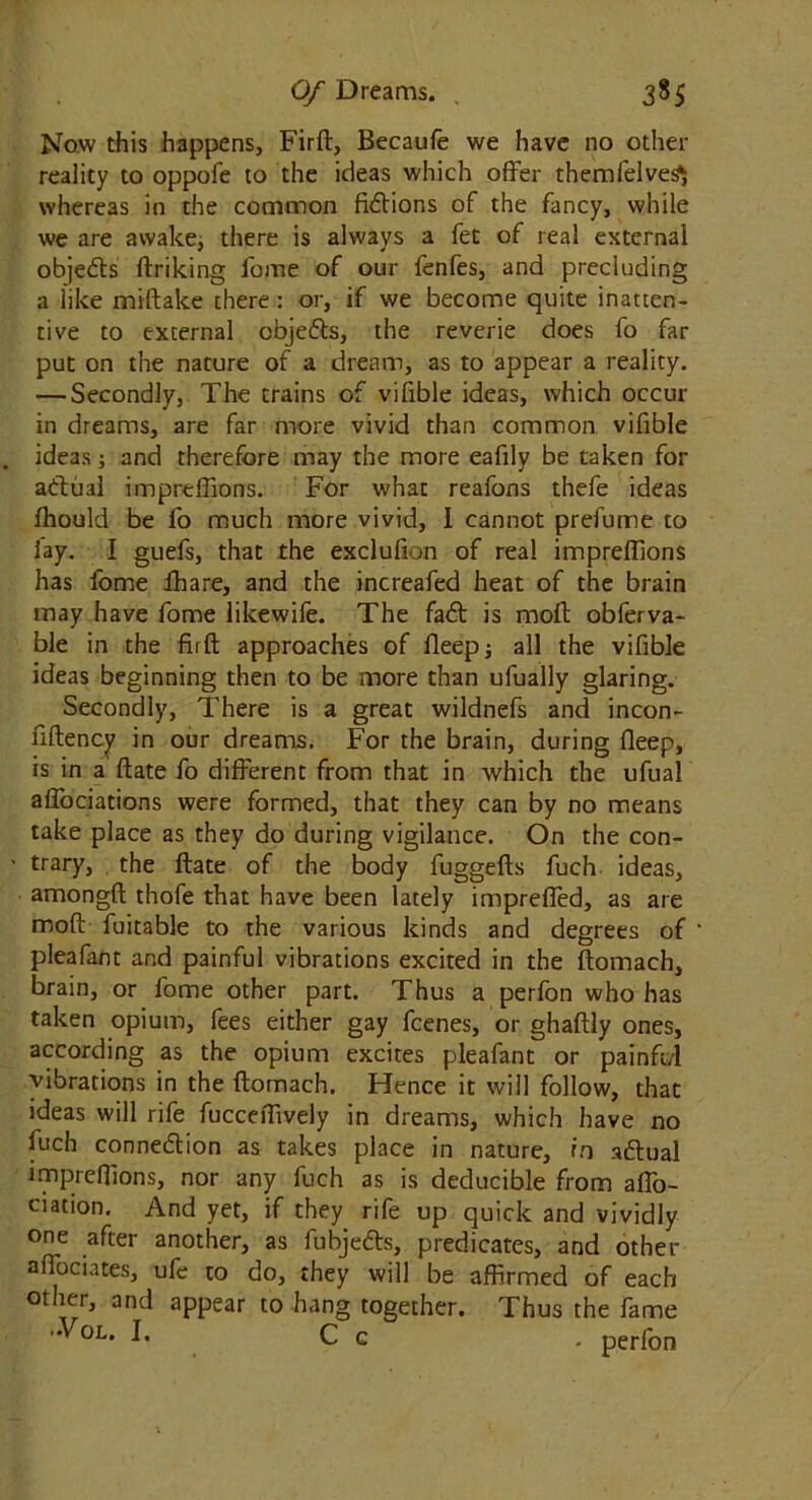 Now this happens, Firft, Becaufe we have no other reality to oppofe to the ideas which offer themfelves^ whereas in the common fictions of the fancy, while we are awake, there is always a fet of real external objects ftriking feme of our fenfes, and precluding a like miftake there: or, if we become quite inatten- tive to external objects, the reverie does fo far put on the nature of a dream, as to appear a reality. — Secondly, The trains of vifible ideas, which occur in dreams, are far more vivid than common vifible ideas; and therefore may the more eafily be taken for actual impreffions. For what reafons thefe ideas fhould be fo much more vivid, I cannot prefume to lay. I guefs, that the exclulion of real impreffions has fome ffiare, and the increafed heat of the brain may have fome likewife. The fact is moll obferva- ble in the firft approaches of fleepj all the vifible ideas beginning then to be more than ufually glaring. Secondly, There is a great wildnefs and incon- fiftency in our dreams. For the brain, during fleep, is in a ftate fo different from that in which the ufual affociations were formed, that they can by no means take place as they do during vigilance. On the con- ■ trary, the ftate of the body fuggefts fuch ideas, amongft thofe that have been lately impreffed, as are moft fuitable to the various kinds and degrees of pleafant and painful vibrations excited in the ftomach, brain, or fome other part. Thus a perfon who has taken opium, fees either gay feenes, or ghaftly ones, according as the opium excites pleafant or painft/l vibrations in the ftomach. Hence it will follow, that ideas will rife fucceffively in dreams, which have no fuch connection as takes place in nature, rn adlual impreffions, nor any fuch as is deducible from affo- ciation. And yet, if they rife up quick and vividly one after another, as fubjedls, predicates, and other affociates, ufe to do, they will be affirmed of each other, and appear to hang together. Thus the fame Vol. I. C c . perfon