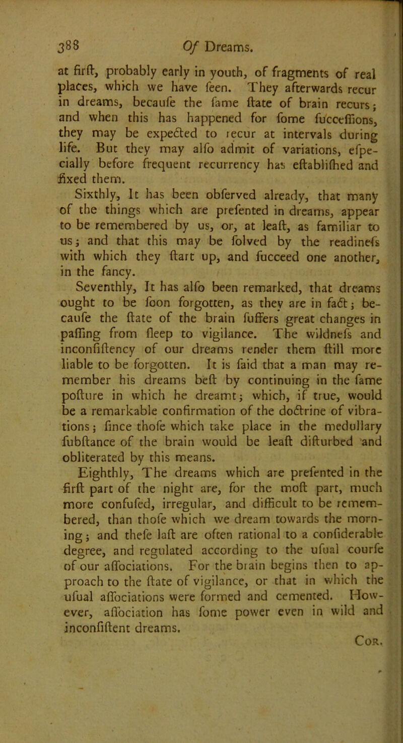 at firft, probably early in youth, of fragments of real places, which we have feen. They afterwards recur in dreams, becaufe the fame ftate of brain recurs; and when this has happened for fome fucceffions, they may be expedted to tecur at intervals during life. But they may alfo admit of variations, efpe- cially before frequent recurrency has eftablifhed and fixed them. Sixthly, It has been obferved already, that many of the things which are prefented in dreams, appear to be remembered by us, or, at leaft, as familiar to us; and that this may be folved by the readinefs with which they ftart up, and fucceed one another, in the fancy. Seventhly, It has alfo been remarked, that dreams ought to be foon forgotten, as they are in fadt; be- caufe the ftate of the brain fuffers great changes in pafling from fleep to vigilance. The wildnefs and inconfiftency of our dreams render them ftill more liable to be forgotten. It is faid that a man may re- member his dreams beft by continuing in the fame pofture in which he dreamt; which, if true, would be a remarkable confirmation of the dodtrine of vibra- tions ; fince thofe which take place in the medullary fubftance of the brain would be leaft difturbed and obliterated by this means. Eighthly, The dreams which are prefented in the firft part of the night are, for the moft part, much more confufed, irregular, and difficult to be remem- bered, than thofe which we dream towards the morn- ing ; and thefe laft are often rational to a confiderable degree, and regulated according to the ufual courfe of our affociations. For the biain begins then to ap- proach to the ftate of vigilance, or that in which the ufual affociations were formed and cemented. How- ever, aftociation has fome power even in wild and inconfiftent dreams. Cor.