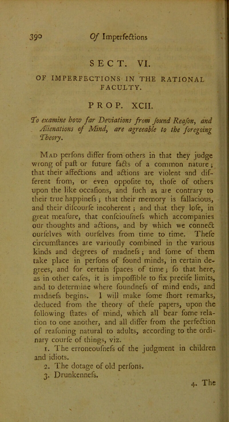 SECT. VI. OF IMPERFECTIONS IN THE RATIONAL FACULTY. PROP. XCII. To examine how far Deviations from found Reafon, and Alienations of Mind, are agreeable to the foregoing Theory. Mad perfons differ from others in that they judge wrong of paft or future fadts of a common nature; that their affedtions and adtions are violent and dif- ferent from, or even oppofite to, thofe of others upon the like occafions, and fuch as are contrary to their true happinefs ; that their memory is fallacious, and their difcourfe incoherent; and that they lofe, in great meafure, that confcioufnefs which accompanies our thoughts and adtions, and by which we connedt ourielves with ourfelves from time to time. Thefe circumltances are varioufly combined in the various kinds and degrees of madnefs; and fome of them take place in perfons of found minds, in certain de- grees, and for certain fpaces of time; fo that here, as in other cafes, it is impoffible to fix precife limits, and to determine where foundnefs of mind ends, and madnefs begins. I will make fome fhort remarks, deduced from the theory of thefe papers, upon the following dates of mind, which all bear fome rela- tion to one another, and all differ from the perfedtion of reafoning natural to adults, according to the ordi- nary courfe of things, viz. 1. The erroneoufnefs of the judgment in children and idiots. 2. The dotage of old perfons. 3. Drunkennefs.