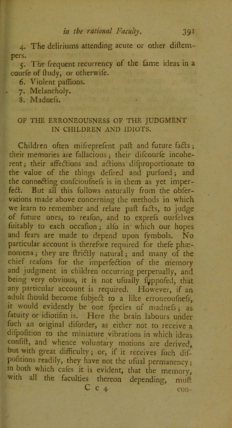 4. The deliriums attending acute or other diftem- pers. 5. The frequent recurrency of the fame ideas in a courfe of ftudy, or otherwife. 6. Violent paffions. 7. Melancholy. 8. Madnefs. OF THE ERRONEOUSNESS OF THE JUDGMENT IN CHILDREN AND IDIOTS. Children often mifreprefent paft and future faffs; their memories are fallacious; their difcourfe incohe- rent ; their affeftions and affions difproportionate to the value of the things dcfired and purfued; and the connecting confcioufnefs is in them as yet imper- feft. But all this follows naturally from the obfer- vations made above concerning the methods in which we learn to remember and relate paft faffs, to judge of future ones, to reafon, and to exprefs ourfelves fuitably to each occafion ; alfo in' which our hopes and fears are made to depend upon fymbols. No particular account is therefore required for thefe phe- nomena ; they are ftriftly natural; and many of the chief reafons for the imperfeftion of the memory and judgment in children occurring perpetually, and being very obvious, it is not ufually fyppofed, that any particular account is required. However, if an adult fhould become fubjeft to a like erroneoufnefs, it would evidently be one fpecies of madnefs; as fatuity or idiotifm is. Here the brain labours under fuch an original diforder, as either not to receive a difpofition to the miniature vibrations in which ideas confift, and whence voluntary motions are derived, but with great difficulty ; or, if it receives luch dif- pofitions readily, they have not the ufual permanency; in both which cafes it is evident, that the memory, with all the faculties thereon depending, muff C c 4 con-