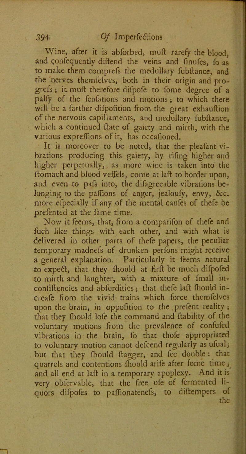 Wine, after it is abforbed, muft rarefy the blood, and gonfequently diftend the veins and finufes, fo as to make them comprefs the medullary fubftance, and the nerves themfelves, both in their origin and pro- grefs it mult therefore difpofe to fome degree of a palfy of the fenfations and motions j to which there will be a farther difpofition from the great exhauftion of the nervous capillaments, and medullary fubftance, which a continued ftate of gaiety and mirth, with the various exprefiions of it, has occafioned. It is moreover to be noted, that the pleafant vi- brations producing this gaiety, by rifing higher and higher perpetually, as more wine is taken into the ftomach and blood veflcls, come at laft to border upon, and even to pafs into, the difagreeable vibrations be- longing to the pafllons of anger, jealoufy, envy, &c. more efpecially if any of the mental caufes of thefe be prefented at the fame time. Now it feems, that, from a comparifon of thefe and fuch like things with each other, and with what is delivered in other parts of thefe papers, the peculiar temporary madnefs of drunken perfons might receive a general explanation. Particularly it feems natural to expeCl, that they fliould at firft be much difpofed to mirth and laughter, with a mixture of fmall in- confiftencies and abfurdities; that thefe laft fhould in- creafe from the vivid trains which force themfelves upon the brain, in oppofition to the prefent reality ; that they fliould lofe the command and liability of the voluntary motions from the prevalence of confufed vibrations in the brain, fo that thofe appropriated to voluntary motion cannot delcend regularly as ufualj but that they fliould dagger, and fee double : that quarrels and contentions fliould arife after fome time; and all end at laft in a temporary apoplexy. And it is very oblervable, that the free ufe of fermented li- quors difpofes to paflionatenefs, to diftempers of the