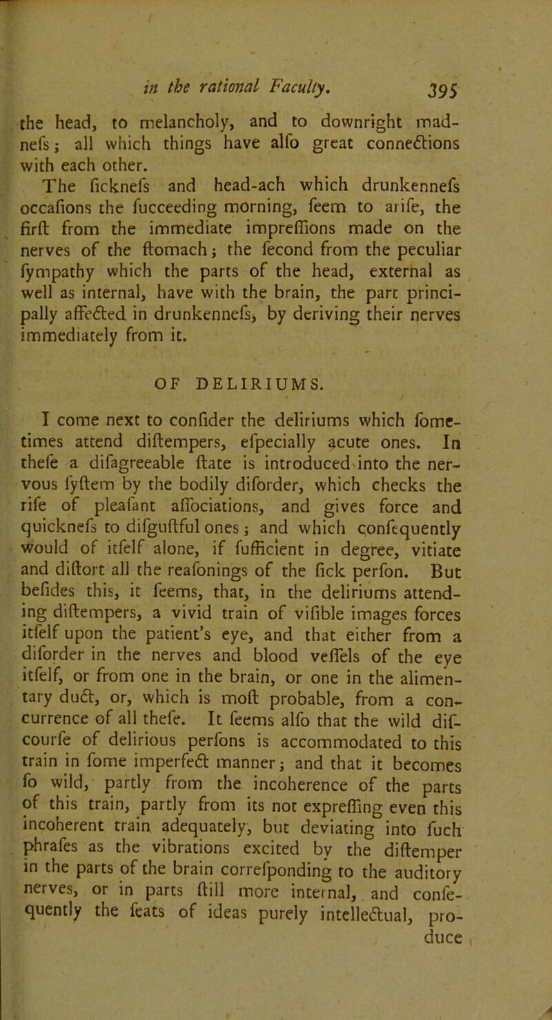 the head, to melancholy, and to downright mad- nefs j all which things have alfo great connexions with each other. The ficknefs and head-ach which drunkennefs occafions the fucceeding morning, feem to arife, the firft from the immediate impreffions made on the nerves of the ftomach; the fecond from the peculiar fympathy which the parts of the head, external as well as internal, have with the brain, the part princi- pally affeXed in drunkennefs* by deriving their nerves immediately from it. OF DELIRIUMS. I come next to confider the deliriums which fome- times attend diftempers, efpecially acute ones. In thefe a difagreeable ftate is introduced into the ner- vous fyftem by the bodily diforder, which checks the rife of pleafant affociations, and gives force and quicknefs to difguftful ones and which qonfequently would of itfelf alone, if fufficient in degree, vitiate and diftort all the reafonings of the ficlc perfon. But befides this, it feems, that, in the deliriums attend- ing diftempers, a vivid train of vifible images forces itfelf upon the patient’s eye, and that eicher from a diforder in the nerves and blood veflels of the eye itfelf, or from one in the brain, or one in the alimen- tary duX, or, which is moft probable, from a con- currence of all thefe. It feems alfo that the wild dif- courfe of delirious perfons is accommodated to this train in fome imperfeX manner j and that it becomes fo wild, partly from the incoherence of the parts of this train, partly from its not exprefling even this incoherent train adequately, but deviating into fuch phrafes as the vibrations excited by the diftemper in the parts of the brain correfponding to the auditory nerves, or in parts ftill more internal, and confe- quently the feats of ideas purely intelleXual, pro- duce ,