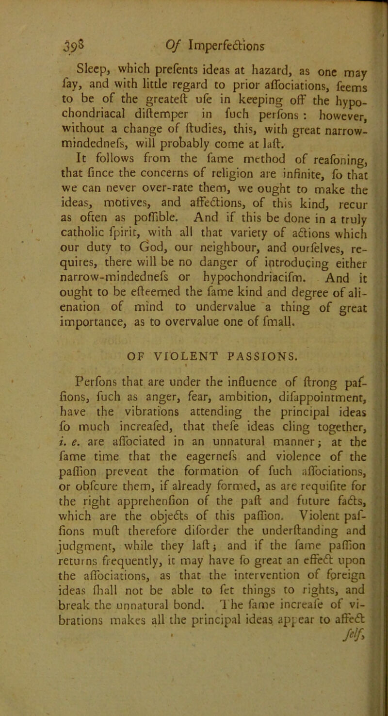 Sleep, which prefents ideas at hazard, as one may lay, and with little regard to prior affociations, feems to be of the greateft ufe in keeping off the hypo- chondriacal didemper in fuch perfons : however, without a change of ftudies, this, with great narrow- mindednefs, will probably come at lad. It follows from the fame method of reafoning, that fince the concerns of religion are infinite, fo that we can never over-rate them, we ought to make the ideas, motives, and affedions, of this kind, recur as often as poffible. And if this be done in a truly catholic fpirit, with all that variety of adions which our duty to God, our neighbour, and ourfelves, re- quires, there will be no danger of introducing either narrow-mindednefs or hypochondriacifm. And it ought to be edeemed the fame kind and degree of ali- enation of mind to undervalue a thing of great importance, as to overvalue one of fmall. OF VIOLENT PASSIONS. Perfons that are under the influence of drong paf- fionsj fuch as anger, fear, ambition, difappointment, have the vibrations attending the principal ideas fo much increafed, that thefe ideas cling together, i. e. are afiociated in an unnatural manner; at the fame time that the eagernefs and violence of the pafiion prevent the formation of fuch affociations, or obfeure them, if already formed, as are requifite for the right apprehenfion of the pad and future fads, which are the objeds of this pafiion. Violent paf- fions mud therefore diforder the underdanding and judgment, while they lad; and if the fame pafiion returns frequently, it may have fo great an effed upon the affociations, as that the intervention of foreign ideas fhall not be able to fet things to rights, and break the unnatural bond. The fame increale of vi- brations makes all the principal ideas appear to affed felf