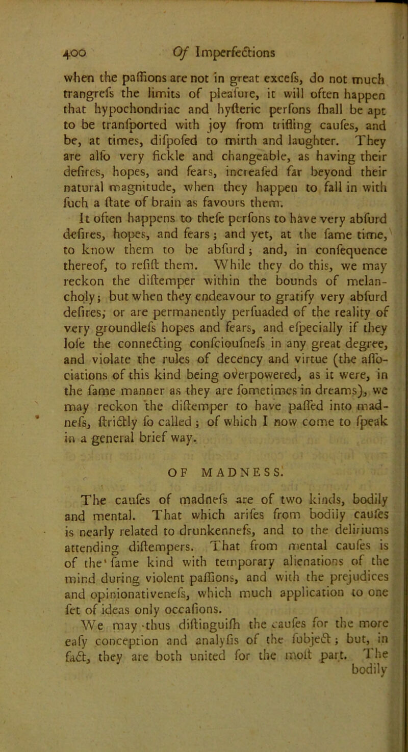when the paffions are not in great excefs, do not much trangrels the limits of pleafure, it will often happen that hypochondriac and hyfteric perfons (hall be apt to be tranfported with joy from trifling caufes, and be, at times, difpofed to mirth and laughter. They are alfo very fickle and changeable, as having their defires, hopes, and fears, increafed far beyond their natural magnitude, when they happen to fall in with luch a Rate of brain as favours them. It often happens to thefe perfons to have very abfurd defires, hopes, and fears; and yet, at the fame time, to know them to be abfurd; and, in confequence thereof, to refill them. While they do this, we may reckon the diftemper within the bounds of melan- choly; but when they endeavour to gratify very abfurd defires; or are permanently perfuaded of the reality of very groundlefs hopes and fears, and efpecially if they lole the connedling confcioufnefs in any great degree, and violate the rules of decency and virtue (the affo- ciations of this kind being overpowered, as it were, in the fame manner as they are fometimes in dreams), we may reckon the diftemper to have pafied into mad- nefs, ftridtly fo called ; of which I now come to fpeak in a general brief way. of madness: The caufes of madnefs are of two kinds, bodily and mental. That which arifes from bodily caufes is nearly related to drunkennefs, and to the deliriums attending diftempers. That from mental caufes is of the* fame kind with temporary alienations of the mind during violent paffions, and with the prejudices and opinionativenefs, which much application to one fet of ideas only occafions. We may-thus diftinguifh the caufes for the more eafy conception and analyfis of the iubjedt; but, in fadt, they are both united for the molt part. T he bodily
