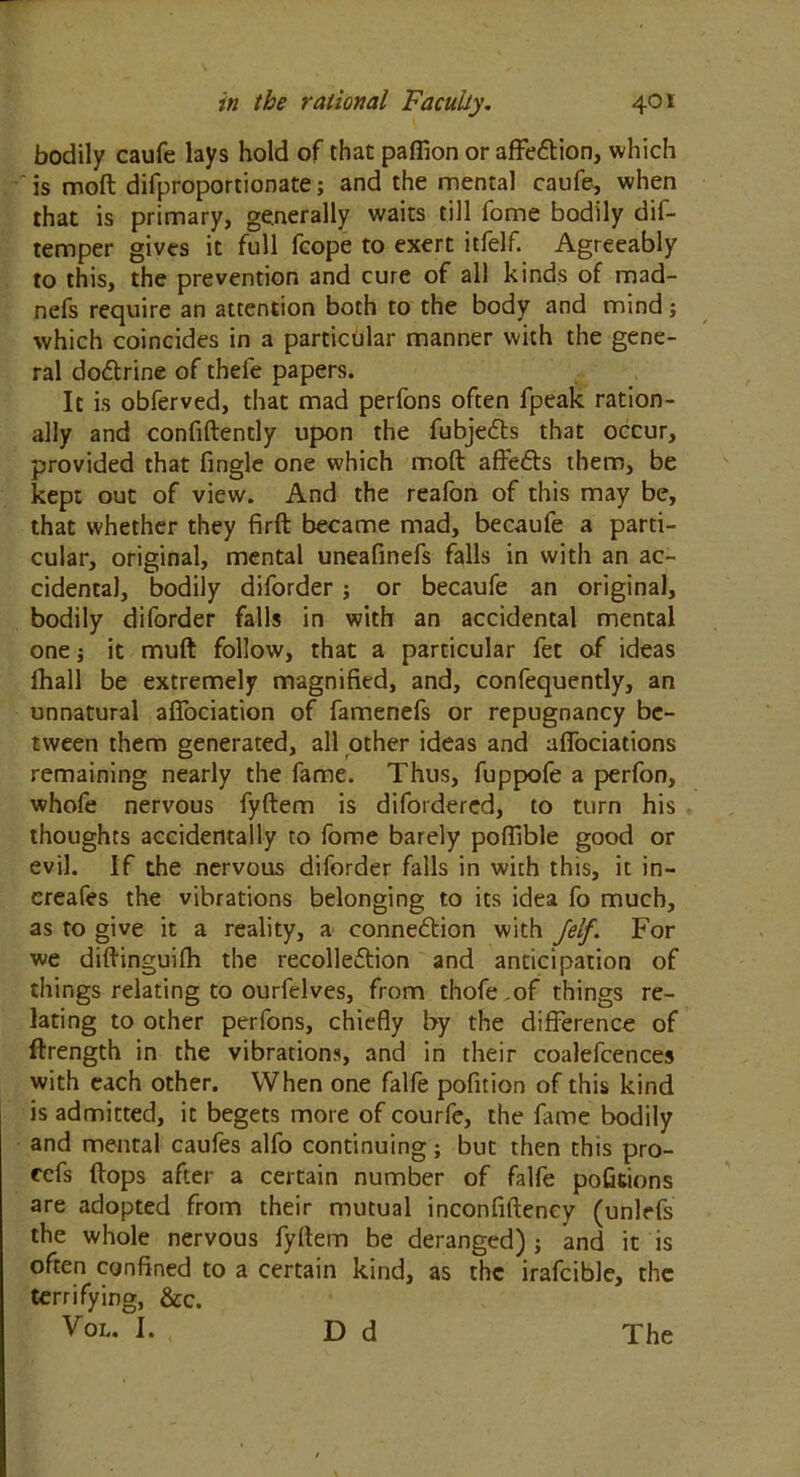 bodily caufe lays hold of that paffion or affie&ion, which is moft difproportionate; and the mental caufe, when that is primary, generally waits till iome bodily dis- temper gives it full fcope to exert itfelf. Agreeably to this, the prevention and cure of all kinds of mad- nefs require an attention both to the body and mind; which coincides in a particular manner with the gene- ral do&rine of thefe papers. It is obferved, that mad perfons often fpeak ration- ally and confidently upon the fubjedls that occur, provided that fingle one which moft affeCts them, be kept out of view. And the reafon of this may be, that whether they firft became mad, becaufe a parti- cular, original, mental uneafinefs falls in with an ac- cidental, bodily diforder; or becaufe an original, bodily diforder falls in with an accidental mental one j it muft follow, that a particular fet of ideas lhall be extremely magnified, and, confequently, an unnatural affociation of famenefs or repugnancy be- tween them generated, all other ideas and affociations remaining nearly the fame. Thus, fuppofe a perfon, whofe nervous fyftem is difordered, to turn his thoughts accidentally to fome barely poffible good or evil. If the nervous diforder falls in with this, it in- creafes the vibrations belonging to its idea fo much, as to give it a reality, a connection with /elf. For we diftinguifh the recollection and anticipation of things relating to ourfelves, from thofe of things re- lating to other perfons, chiefly by the difference of ftrength in the vibrations, and in their coalefcences with each other. When one falfe pofition of this kind is admitted, it begets more of courfe, the fame bodily and mental caufes alfo continuing; but then this pro- ofs flops after a certain number of falfe pofitions are adopted from their mutual inconfiftency (unlrfs the whole nervous fyftem be deranged) ; and it is often confined to a certain kind, as the irafcible, the terrifying, &c. Vol. I. Dd