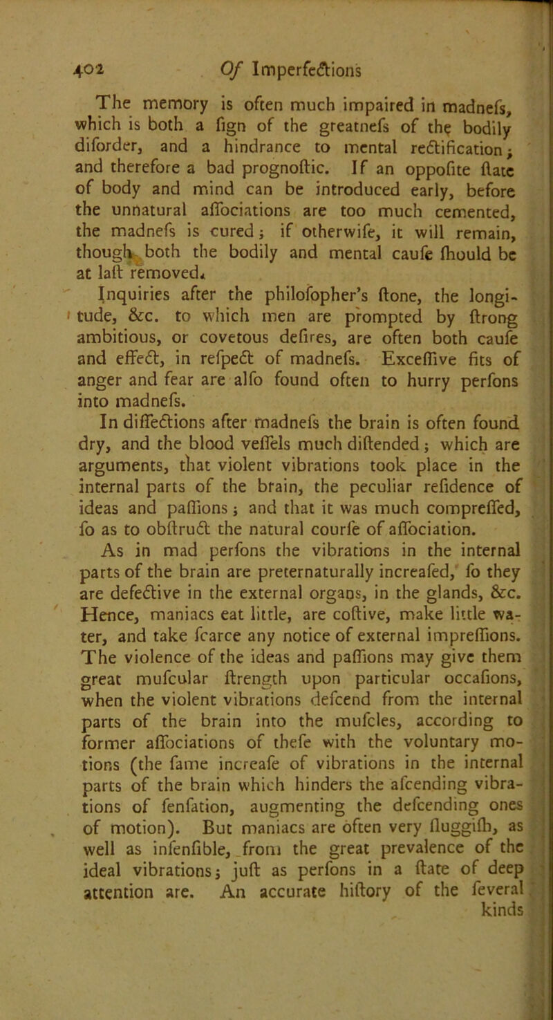 The memory is often much impaired in madnefs, which is both a fign of the greatnefs of the bodily diforder, and a hindrance to mental rectification and therefore a bad prognoftic. If an oppofite (late of body and mind can be introduced early, before the unnatural affociations are too much cemented, the madnefs is cured; if otherwife, it will remain, though both the bodily and mental caufe ftiould be at lath removed* Inquiries after the philofopher’s ftone, the longi- tude, &c. to which men are prompted by ftrong ambitious, or covetous defires, are often both caufe and effedt, in refpedt of madnefs. Exceffive fits of anger and fear are alfo found often to hurry perfons into madnefs. In diffedtions after madnefs the brain is often found dry, and the blood veffels much diftended; which are arguments, that violent vibrations took place in the internal parts of the brain, the peculiar refidence of ideas and paffions; and that it was much compreffed, fo as to obftrudt the natural courfe of aflociation. As in mad perfons the vibrations in the internal parts of the brain are preternaturally increafed, fo they are defective in the external orgaos, in the glands, &c. Hence, maniacs eat little, are coftive, make little wa- ter, and take fcarce any notice of external impreftions. The violence of the ideas and paffions may give them great mufcular ftrength upon particular occafions, when the violent vibrations defeend from the internal parts of the brain into the mufcles, according to former affociations of thefe with the voluntary mo- tions (the fame increafe of vibrations in the internal parts of the brain which hinders the afeending vibra- tions of fenfation, augmenting the defeending ones of motion). But maniacs are often very fluggifh, as well as infenfible, from the great prevalence of the ideal vibrations j juft as perfons in a ftate of deep attention are. An accurate hiftory of the feveral kinds