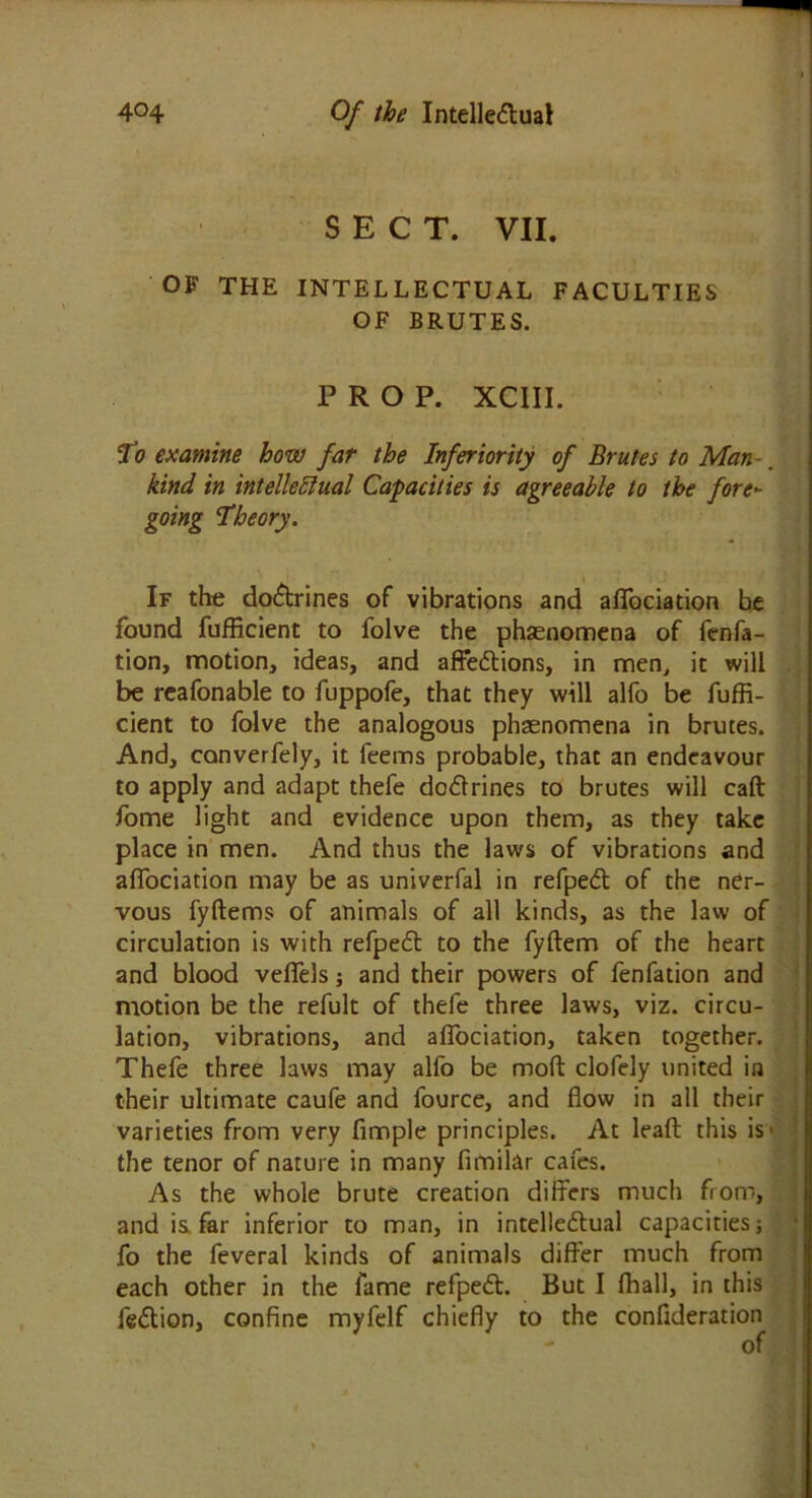 SECT. VII. OF THE INTELLECTUAL FACULTIES OF BRUTES. PROP. XC1II. To examine how far the Inferiority of Brutes to Man-. kind in intellectual Capacities is agreeable to the fore- going ‘Theory. If the doCtrines of vibrations and affociation be found fufficient to folve the phenomena of fenfa- tion, motion, ideas, and affeCtions, in men, it will be reafonable to fuppofe, that they will alfo be fuffi- cient to folve the analogous phenomena in brutes. And, canverfely, it feems probable, that an endeavour to apply and adapt thefe doCtrines to brutes will caft fome light and evidence upon them, as they take place in men. And thus the laws of vibrations and affociation may be as univerfal in refpeCt of the ner- vous fyflems of animals of all kinds, as the law of circulation is with refpeCt to the fyftem of the heart and blood veffels; and their powers of fenfation and motion be the refult of thefe three laws, viz. circu- lation, vibrations, and affociation, taken together. Thefe three laws may alfo be mod clofely united in their ultimate caufe and fource, and flow in all their varieties from very fimple principles. At lead this is • the tenor of nature in many fimilar cafes. As the whole brute creation differs much from, and is far inferior to man, in intellectual capacities j fo the feveral kinds of animals differ much from each other in the fame refpeCt. But I ffiall, in this feCtion, confine myfelf chiefly to the confideration - of