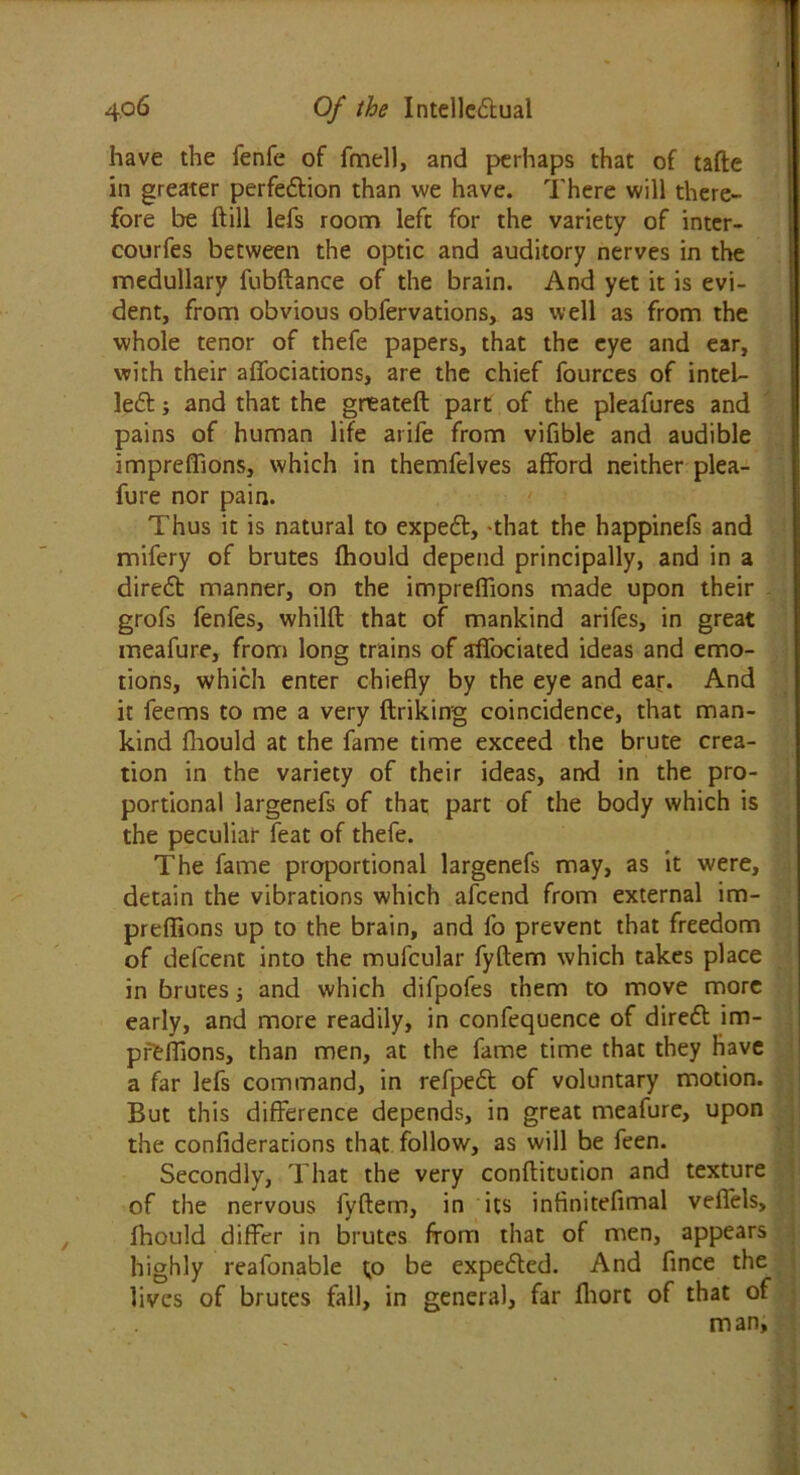 have the fenfe of fmell, and perhaps that of tafte in greater perfection than we have. There will there- fore be ftill lefs room left for the variety of inter- courfes between the optic and auditory nerves in the medullary fubftance of the brain. And yet it is evi- dent, from obvious obfervations, a9 well as from the whole tenor of thefe papers, that the eye and ear, with their affociations, are the chief fources of intel- lect ; and that the gneateft part of the pleafures and pains of human life arife from vifible and audible impreffions, which in themfelves afford neither plea- fure nor pain. Thus it is natural to expect, 'that the happinefs and mifery of brutes fhould depend principally, and in a direct manner, on the impreffions made upon their grofs fenfes, whilft that of mankind arifes, in great meafure, from long trains of affociated ideas and emo- tions, which enter chiefly by the eye and ear. And it feems to me a very ftriking coincidence, that man- kind fhould at the fame time exceed the brute crea- tion in the variety of their ideas, and in the pro- portional largenefs of that part of the body which is the peculiar feat of thefe. The fame proportional largenefs may, as it were, detain the vibrations which afcend from external im- preffions up to the brain, and fo prevent that freedom of defcenc into the mufcular fyftem which takes place in brutes; and which difpofes them to move more early, and more readily, in confequence of diredt im- preffions, than men, at the fame time that they have a far lefs command, in refpedt of voluntary motion. But this difference depends, in great meafure, upon the confiderations that follow, as will be feen. Secondly, That the very conftitution and texture of the nervous fyftem, in its infiniteflmal veflels, fhould differ in brutes from that of men, appears highly reafonable to be expedled. And fince the lives of brutes fall, in general, far fliort of that of man.