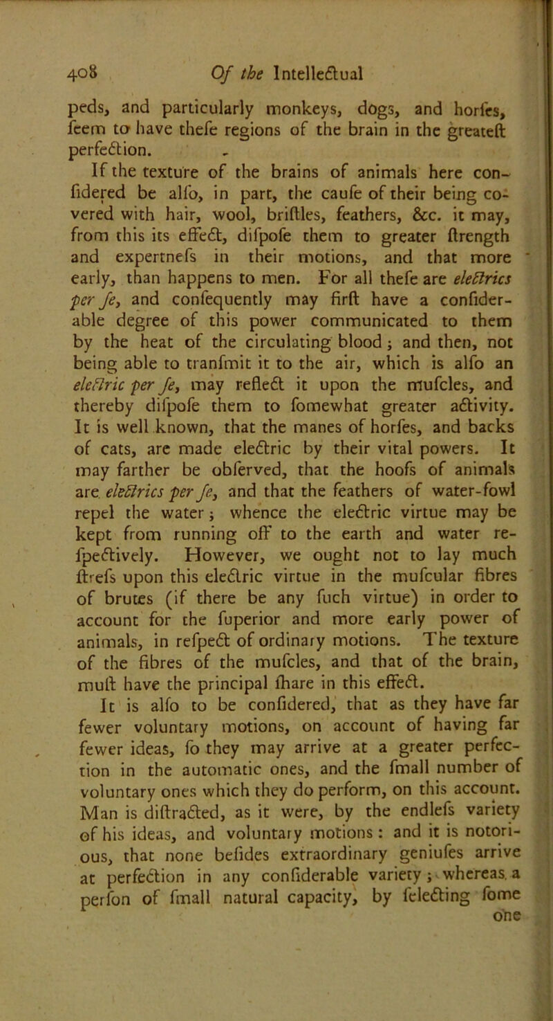 peds, and particularly monkeys, dogs, and horl'cs, fcem to have thefe regions of the brain in the greateft perfection. If the texture of the brains of animals here con- fidered be all'o, in part, the caufe of their being co- vered with hair, wool, briltles, feathers, &c. it may, from this its effect, difpofe them to greater ftrength and expertnefs in their motions, and that more early, than happens to men. For all thefe are eleftrics per fe, and confequently may firft have a confider- able degree of this power communicated to them by the heat of the circulating blood; and then, not being able to tranfmit it to the air, which is alfo an eleflric per Je, may reflect it upon the mufcles, and thereby difpofe them to fomewhat greater activity. It is well known, that the manes of horfes, and backs of cats, are made electric by their vital powers. It may farther be obferved, that the hoofs of animals are ekftrics per Je, and that the feathers of water-fowl repel the water; whence the electric virtue may be kept from running off to the earth and water re- fpectively. However, we ought not to lay much ftrefs upon this electric virtue in the mufcular fibres of brutes (if there be any fuch virtue) in order to account for the fuperior and more early power of animals, in refpect of ordinary motions. The texture of the fibres of the mufcles, and that of the brain, mull have the principal lhare in this effect. It is alfo to be confidered, that as they have far fewer voluntary motions, on account of having far fewer ideas, fo they may arrive at a greater perfec- tion in the automatic ones, and the fmall number of voluntary ones which they do perform, on this account. Man is diffracted, as it were, by the endlefs variety of his ideas, and voluntary motions: and it is notori- ous, that none belides extraordinary geniufes arrive at perfection in any confiderable variety ; whereas, a perfon of fmall natural capacity, by fclecting fome
