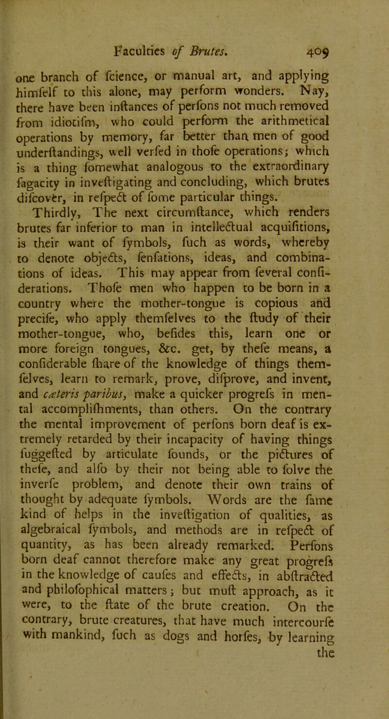 one branch of fcience, or manual art, and applying himfelf to this alone, may perform wonders. Nay, there have been inftances of perfons not much removed from idiotifm, who could perform the arithmetical operations by memory, far better than men of good underftandings, well verfed in thofe operations; which is a thing fomewhat analogous to the extraordinary fagacity in inveftigating and concluding, which brutes difcovCr, in refpeft of fome particular things. Thirdly, The next circumftance, which renders brutes far inferior to man in intelle&ual acquifitions, is their want of fymbols, fuch as words, whereby to denote objeds, fenfations, ideas, and combina- tions of ideas. This may appear from feveral confi- derations. Thofe men who happen to be born in a country where the mother-tongue is copious and precife, who apply themfelves to the ftudy of their mother-tongue, who, befides this, learn one or more foreign tongues, &c. get, by thefe means, a confiderable fhare of the knowledge of things them- felves, learn to remark, prove, difprove, and invent, and caleris paribus, make a quicker progrefs in men- tal accomplifhments, than others. On the contrary the mental improvement of perfons born deaf is ex- tremely retarded by their incapacity of having things fuggefted by articulate founds, or the pictures of thefe, and alfo by their not being able to folvc the inverfe problem, and denote their own trains of thought by adequate fymbols. Words are the fame kind of helps in the invelligation of qualities, as algebraical fymbols, and methods are in refpeft of quantity, as has been already remarked. Perfons born deaf cannot therefore make any great progreft in the knowledge of caufes and effeds, in abftra&ed and philofophical matters; but muft approach, as it were, to the ftate of the brute creation. On the contrary, brute creatures, that have much intercourfe with mankind, fuch as dogs and horles, by learning ( the