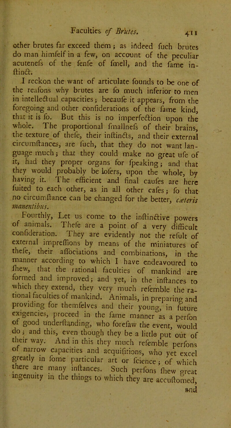 other brutes far exceed them; as irtdeed fuch brutes do man himfelf in a few, on account of the peculiar acutenefs of the fenfe of fmell, and the fame in- ftindt. I reckon the want of articulate founds to be one of the reafons why brutes are fo much inferior to men in intelle&ual capacities; becaufe it appears, from the foregoing and other confiderations of the fame kind, that it is fo. But this is no imperfection upon the whole. The proportional fmallnefs of their brains, the textureof thefe, their inftinds, and their external circumftances, are fuch, that they do not want lan- guage much; that they could make no great ufe of it, had they proper organs for fpeaking; and that they would probably be lofers, upon the whole, by having it. The efficient and final caufes are here fuited to each other, as in all other cafes; fo that no circumftance can be changed for the better, cateris manentibus. Fourthly, Let us come to the inftin&ive powers of animals. Thefe are a point of a very difficult confideration. They are evidently not the refult of external impreffions by means of the miniatures of theie, their aflociations and combinations, in the manner according to which I have endeavoured to ffiew, that the rational faculties of mankind are formed and improved; and yet, in the inftances to which they extend, they very much refemble the ra- tional faculties of mankind. Animals, in preparing and providing for themfelves and their young, in ffiture exigencies, proceed in the fame manner as a perfon of good underftanding, who forefaw the event, would do-, and this, even though they be a little put out of their way. And in this they much refemble perfons of narrow capacities and acquifirions, who yet excel greatly in fome particular art or fcience; of which there are many inftances. Such perfons ffiew «reat ingenuity in the things to which they are accuftomed, and