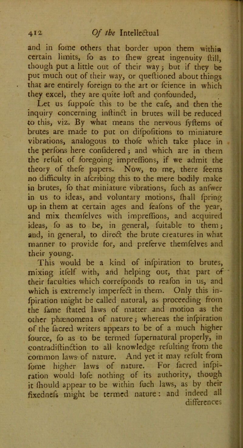 and in fome others that border upon them within certain limits, fo as to fhew great ingenuity ftill, though put a little out of their way -f but if they be put much out of their way, or queftioned about things that are entirely foreign to the art or fcience in which they excel, they are quite loft and confounded, Let us fuppofe this to be the cafe, and then the inquiry concerning inftindt in brutes will be reduced to this, viz. By what means the nervous fyftems of brutes are made to put on difpofitions to miniature vibrations, analogous to thofe which take place in the perfons here confidered; and which are in them the refult of foregoing impreftions, if we admit the theory of thefe papers. Now, to me, there feems no difficulty in afcribing this to the mere bodily make in brutes, fo that miniature vibrations, fuch as anfwer in us to ideas, and voluntary motions, fhall fpring up in them at certain ages and feafons of the year, and mix themfelves with impreftions, and acquired ideas, fo as to be, in general, fuitable to them; and, in general, to diredt the brute creatures in what manner to provide for, and preferve themfelves and their young. This would be a kind of infpiration to brutes, mixing itfelf with, and helping out, that part of ' their faculties which correfponds to reafon in us, and which is extremely imperfedt in them. Only this in- fpiration might be called natural, as proceeding from the fame ftated laws of matter and motion as the other phaenomena of nature; whereas the infpiration of the facred writers appears to be of a much higher fource, fo as to be termed fupernatural properly, in contradiftindtion to all knowledge refulting from the common laws- of nature. And yet it may relult from fome higher laws of nature. For facred infpF ration would lole nothing of its authority, though it fhould appear to be within fuch laws, as by their fixednefs might be termed nature: and indeed all differences