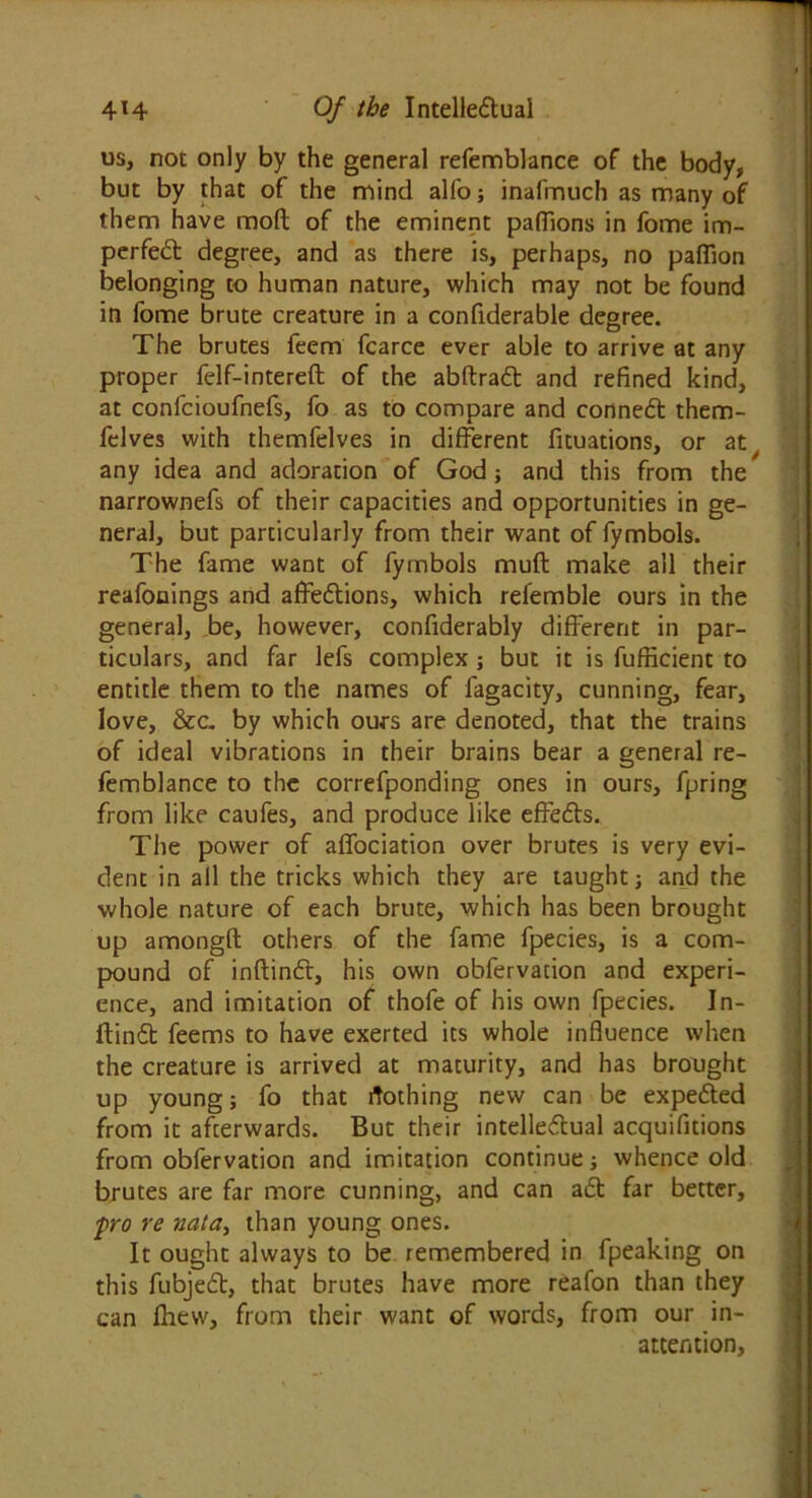 us, not only by the general refemblance of the body, but by that of the mind alfo; inafmuch as many of them have mofl of the eminent paffions in fome im- perfect degree, and as there is, perhaps, no pafiion belonging to human nature, which may not be found in fome brute creature in a confiderable degree. The brutes feem fcarce ever able to arrive at any proper felf-intereft of the abftrad and refined kind, at confcioufnefs, fo as to compare and conned them- felves with themfelves in different fituations, or aty any idea and adoration of God; and this from the narrownefs of their capacities and opportunities in ge- neral, but particularly from their want of fymbols. The fame want of fymbols muff make all their reafonings and affedions, which refemble ours in the general, be, however, confiderably different in par- ticulars, and far lefs complex; but it is fufficient to entitle them to the names of fagacity, cunning, fear, love, &c. by which ours are denoted, that the trains of ideal vibrations in their brains bear a general re- femblance to the correfponding ones in ours, fpring from like caufes, and produce like effeds. The power of affociation over brutes is very evi- dent in all the tricks which they are taught; and the whole nature of each brute, which has been brought up amongft others of the fame fpecies, is a com- pound of inftind, his own obfervation and experi- ence, and imitation of thofe of his own fpecies. In- ftind feems to have exerted its whole influence when the creature is arrived at maturity, and has brought up young; fo that Nothing new can be expeded from it afterwards. But their intelledual acquifitions from obfervation and imitation continue; whence old brutes are far more cunning, and can ad far better, fro re nata, than young ones. It ought always to be remembered in fpeaking on this fubjed, that brutes have more reafon than they can fttew, from their want of words, from our in- attention,