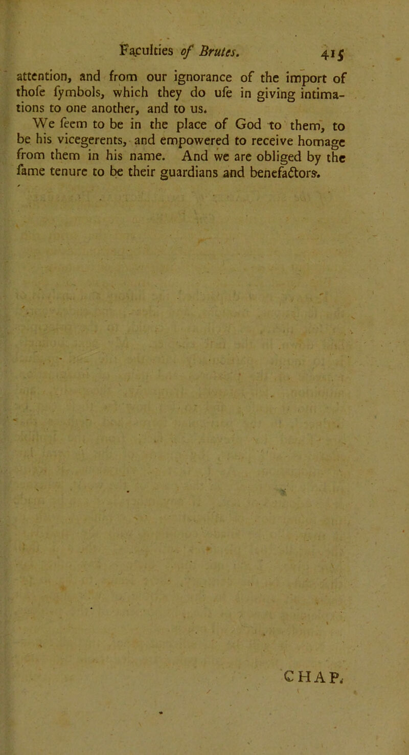 \ Faculties of Brutes. 415 attention, and from our ignorance of the import of thofe fymbols, which they do ufe in giving intima- tions to one another, and to us* We feem to be in the place of God to them, to be his vicegerents, and empowered to receive homage from them in his name. And we are obliged by the fame tenure to be their guardians and benefactors. % CHAP. / ' ' v