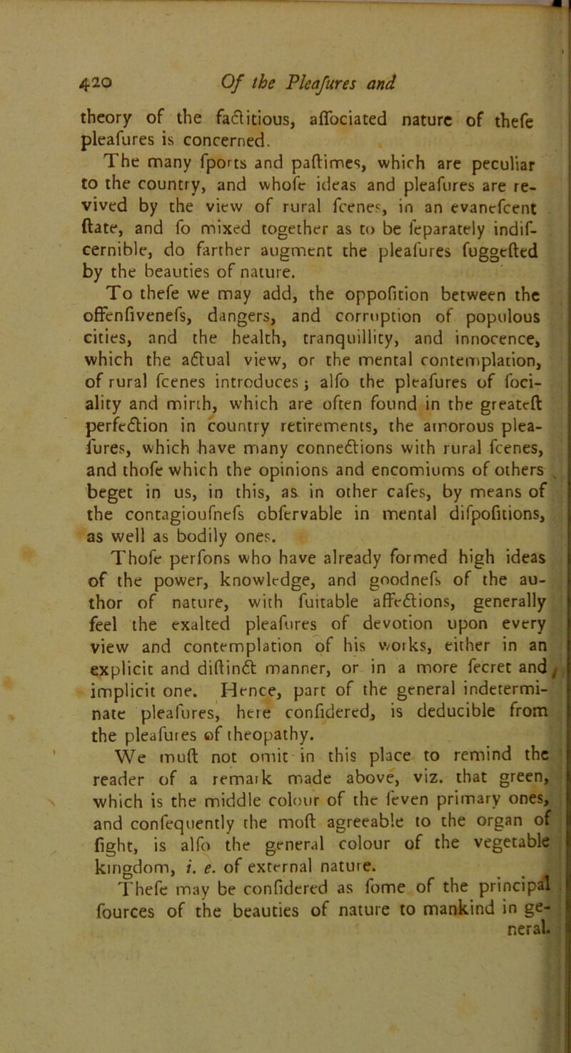 theory of the factitious, aflociated nature of thefe pleafures is concerned. The many fports and paftimes, which are peculiar to the country, and whofe ideas and pleafures are re- vived by the view of rural fcenes, in an evanefcent (late, and fo mixed together as to be fcparately indis- cernible, do farther augment the pleafures fuggefted by the beauties of nature. To thefe we may add, the oppofition between the offcnfivenefs, dangers, and corruption of populous cities, and the health, tranquillity, and innocence, which the aCtual view, or the mental contemplation, of rural fcenes introduces; alfo the pleafures of foci- ality and mirth, which are often found in the greatcft perfection in country retirements, the amorous plea- sures, which have many connections with rural fcenes, and thofe which the opinions and encomiums of others s beget in us, in this, as in other cafes, by means of the contagioufnefs cbfervable in mental difpofitions, as well as bodily ones. Thofe perfons who have already formed high ideas of the power, knowledge, and goodnefs of the au- thor of nature, with fuitable affeCtions, generally feel the exalted pleafures of devotion upon every view and contemplation of his works, either in an explicit and diftinCt manner, or in a more fecret and t implicit one. Hence, part of the general indetermi- nate pleafures, here confidercd, is deducible from the pleafures of theopathy. We muft not omit in this place to remind the reader of a remark made above, viz. that green, which is the middle colour of the feven primary ones, and confequently the molt agreeable to the organ of fight, is alfo the general colour of the vegetable kingdom, i. e. of external nature. Thefe may be confidered as fome of the principal fources of the beauties of nature to mankind in ge- neral.