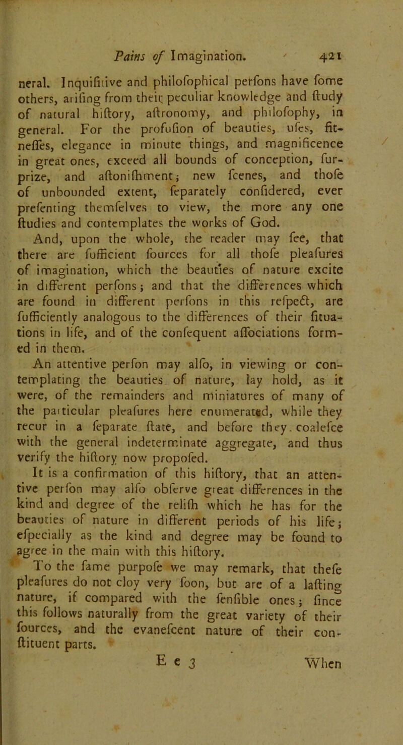 neral. Inquifidve and philofophical perfons have fome others, aiifing from their peculiar knowledge and ftudy of natural hiftory, aftronomy, and philofophy, in general. For the profufion of beauties, ufes, fit- neflfes, elegance in minute things, and magnificence in great ones, exceed all bounds of conception, fur- prize, and aftonilhment; new fcenes, and thofe of unbounded extent, feparately confidered, ever prefenting themfelves to view, the more any one ftudies and contemplates the works of God. And, upon the whole, the reader may fee, that there are fufficient fources for all thofe pleafures of imagination, which the beauties of nature excite in different perfons; and that the differences which are found in different perfons in this refpetft, are fufficiently analogous to the differences of their fitua- tions in life, and of the confequent affociations form- ed in them. An attentive perfon may alio, in viewing or con- templating the beauties of nature, lay hold, as it were, of the remainders and miniatures of many of the paiticular pleafures here enumerated, while they recur in a feparate ftate, and before they. coalcfce with the general indeterminate aggregate, and thus verify the hiftory now propofed. It is a confirmation of this hiftory, that an atten- tive perfon may alfo obfcrve great differences in the kind and degree of the relifh which he has for the beauties of nature in different periods of his life; efpeciaily as the kind and degree may be found to agree in the main with this hiftory. To the fame purpofe we may remark, that thefe pleafures do not cloy very foon, but are of a lading nature, if compared with the fenfible ones; fine? this follows naturally from the great variety of their fources, and the evanefeent nature of their con- ftituent parts.