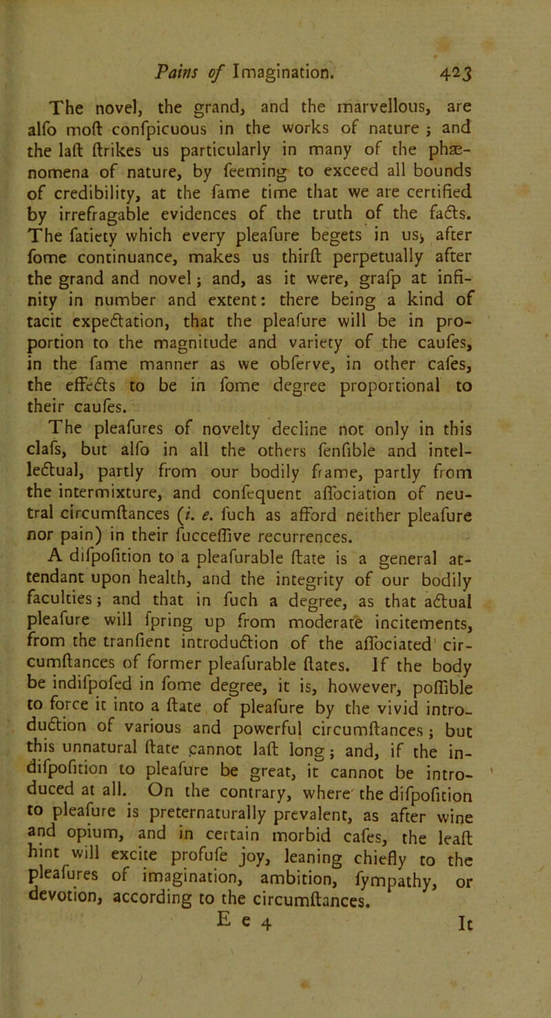 The novel, the grand, and the marvellous, are alfo mod confpicuous in the works of nature ; and the lad drikes us particularly in many of the phse- nomena of nature, by Teeming to exceed all bounds of credibility, at the fame time that we are certified by irrefragable evidences of the truth of the fails. The fatiety which every pleafure begets in us* after fome continuance, makes us third perpetually after the grand and novel; and, as it were, grafp at infi- nity in number and extent: there being a kind of tacit expectation, that the pleafure will be in pro- portion to the magnitude and variety of the caufes, in the fame manner as we obferve, in other cafes, the effeils to be in fome degree proportional to their caufes. The pleafures of novelty decline not only in this clafs, but alfo in all the others fenfible and intel- lectual, partly from our bodily frame, partly from the intermixture, and confequent adbciation of neu- tral circumdances (j. e. fuch as afford neither pleafure nor pain) in their fucceflive recurrences. A difpofition to a pleafurable date is a general at- tendant upon health, and the integrity of our bodily faculties; and that in fuch a degree, as that aCtual pleafure will fpring up from moderate incitements, from the tranfient introduction of the affociated' cir- cumdances of former pleafurable dates. If the body be indifpofed in fome degree, it is, however, pofiible to force it into a date of pleafure by the vivid intro- duction of various and powerful circumdances ; but this unnatural date cannot lad long; and, if the in- difpofition to pleafure be great, it cannot be intro- ' duced at all. On the contrary, where the difpofition to pleafure is preternaturally prevalent, as after wine and opium, and in certain morbid cafes, the lead hint will excite profufe joy, leaning chiefly to the pleafures of imagination, ambition, fympathy, or devotion, according to the circumdances.