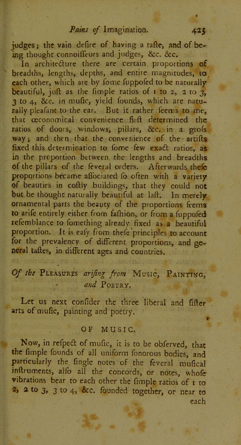 judges; the vain defire of having a tafte, and of be- ing thought connoifTcurs and judges, &c. &c. In architecture there are certain proportions of breadths, lengths, depths, and entire magnitudes, to each other, which are by fome fuppofed to be naturally beautiful, juft as the fimple ratios of 1 to 2, 1 to 3, 3 to 4, &c. in mufic, yield founds, which are natu- rally pleafant to the ear. But it rather feems to me, that oeconomical convenience fijft determined the ratios of doors, windows, pillars, &c. in a grofs way; and then that the convenience of the artifts fixed this determination to fome few exaCt ratios, as in the proportion between the lengths and breadths of the pillars of the fevcral orders. Afterwards thefe proportions became affociated fo often with a variety of beauties in coftiy buildings, that they could not but be thought naturally beautiful at laft. In merely ornamental parts the beauty of the proportions feems to arife entirely either from fafhion, or from a fuppofed refemblance to fomething already fixed as a beautiful proportion. It is eafy from thefe principles to account for the prevalency of different proportions, and ge- neral taftes, in different ages and countries. Of the Pleasures arifing from Music, Painting, and Poetry. Let us next confider the three liberal and fifter arts of mufic, painting and poetry. OF MUSIC. Now, in refpeCt of mufic, it is to be obferved, that the fimple founds of all uniform fonorous bodies, and particularly the fingle notes of the feveral mufical inftruments, alfo all the concords, or notes, whofe vibrations bear to each other the fimple ratios of t to 2> 2 t0 3> 3 10 4> founded together, or near to each