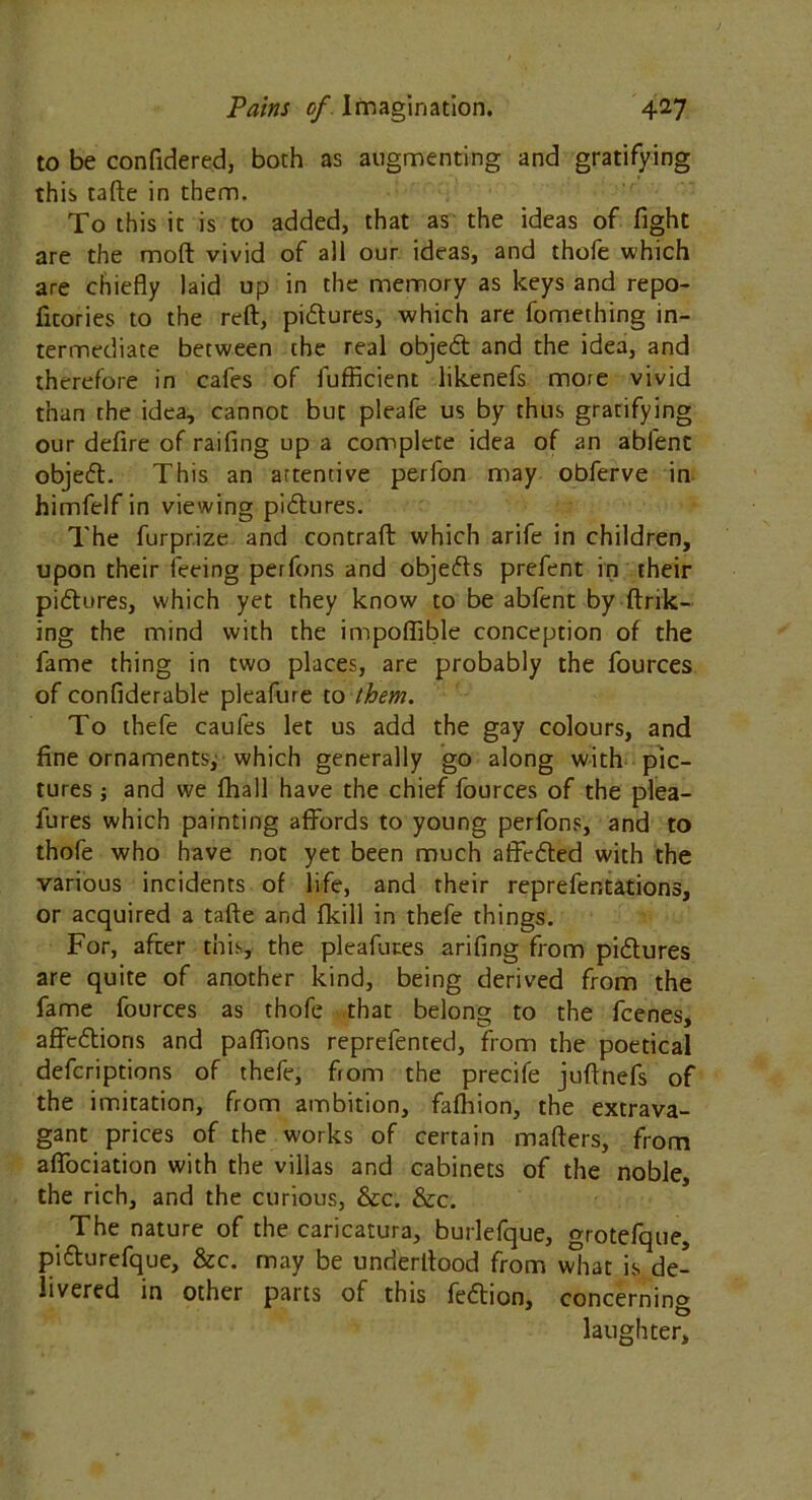 to be confidered, both as augmenting and gratifying this tafte in them. To this it is to added, that as the ideas of fight are the moll vivid of all our ideas, and thofe which are chiefly laid up in the memory as keys and repo- ficories to the reft, pidures, which are fomething in- termediate between the real objed and the idea, and therefore in cafes of fufficient likenefs more vivid than the idea, cannot but pleafe us by thus gratifying our defire of railing up a complete idea of an abfent objed. This an artentive perfon may obferve in himfelf in viewing pidures. The furprize and contrail which arife in children, upon their feeing perfons and objeds prefent in their pidures, which yet they know to be abfent by link- ing the mind with the impoflible conception of the fame thing in two places, are probably the fources of confiderable pleafure to them. To thefe caufes let us add the gay colours, and fine ornaments, which generally go along with pic- tures ; and we lhall have the chief fources of the plea- fures which painting affords to young perfons, and to thofe who have not yet been much affeded with the various incidents of life, and their reprefentations, or acquired a tafte and fkill in thefe things. For, after this, the pleafutes arifing from pidures are quite of another kind, being derived from the fame fources as thofe that belong to the fcenes, affedioris and paflions reprefented, from the poetical defcriptions of thefe, from the precife juftnefs of the imitation, from ambition, fafhion, the extrava- gant prices of the works of certain mailers, from affociation with the villas and cabinets of the noble, the rich, and the curious, &c. &c. The nature of the caricatura, burlefque, grotefque, pidurefque, &c. may be underltood from what is de- livered in other parts of this fedion, concernino laughter.