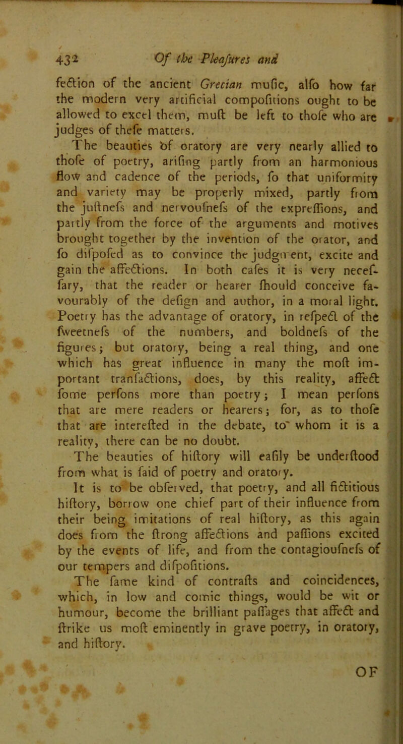 fe&ion of the ancient Grecian mufic, alfo how far the modern very artificial compofuions ought to be allowed to excel them, mud be left to thofe who are » judges of thefe matters. The beauties bf oratory are very nearly allied to thofe of poetry, arifing partly from an harmonious flow 3nd cadence of the periods, fo that uniformity and variety may be properly mixed, partly from the jufinefs and neivoufnefs of the expreffions, and partly from the force of the arguments and motives brought together by the invention of the orator, and fo difpofed as to convince the judgment, excite and gain the affections. In both cafes it is very necef- fary, that the reader or hearer ffiould conceive fa- vourably of the defign and author, in a moral light. Poetry has the advantage of oratory, in refped of the fVveetnefs of the numbers, and boldnefs of the figures; but oratory, being a real thing, and one which has great influence in many the mod im- portant tranfa&ions, does, by this reality, affeft fome perfons more than poetry; I mean perfons that are mere readers or hearers; for, as to thofe that are interefted in the debate, to' whom it is a reality, there can be no doubt. The beauties of hiftory will eafily be underftood from what is faid of poetry and oratory. It is to be obfeived, that poetry, and all fictitious hiftory, borrow one chief part of their influence from their being imitations of real hiftory, as this again does from the ftrong affeCtions and pafllons excited by the events of life, and from the contagioufnefs of our tempers and difpofitions. The fame kind of contrails and coincidences, which, in low and comic things, would be wit or humour, become the brilliant pafiages that affeft and ftrike us molt eminently in grave poetry, in oratory, and hiftory.