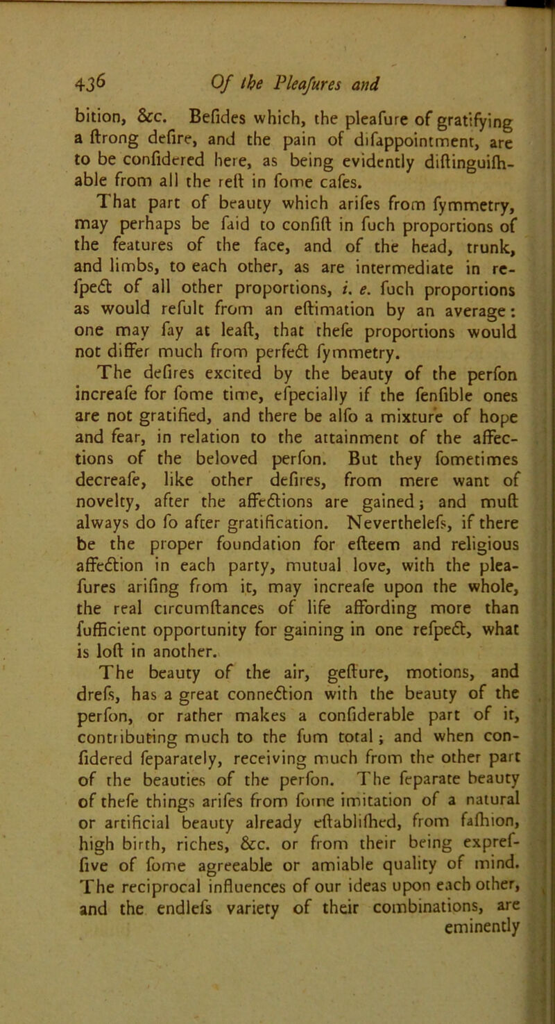 bition, Sec. Befides which, the pleafure of gratifying a ftrong defire, and the pain of difappointment, are to be confidered here, as being evidently didinguifh- able from all the red in fome cafes. That part of beauty which arifes from fymmetry, may perhaps be faid to confid in fuch proportions of the features of the face, and of the head, trunk, and limbs, to each other, as are intermediate in re- lped of all other proportions, i. e. fuch proportions as would refult from an edimation by an average: one may fay at lead, that thefe proportions would not differ much from perfed fymmetry. The defires excited by the beauty of the perfon increafe for fome time, especially if the fenfible ones are not gratified, and there be alfo a mixture of hope and fear, in relation to the attainment of the affec- tions of the beloved perfon. But they fometimes decreafe, like other defiles, from mere want of novelty, after the affedions are gained; and mud always do fo after gratification. Neverthelefs, if there be the proper foundation for edeem and religious affedion in each party, mutual love, with the plea- fures arifing from it, may increafe upon the whole, the real circumdances of life affording more than fufficient opportunity for gaining in one refped, what is lod in another. The beauty of the air, gedure, motions, and drefs, has a great connedion with the beauty of the perfon, or rather makes a confiderable part of it, contributing much to the fum total; and when con- fidered feparately, receiving much from the other part of the beauties of the perfon. The feparate beauty of thefe things arifes from fome imitation of a natural or artificial beauty already edablifhed, from fafhion, high birth, riches, Sec. or from their being expref- five of fome agreeable or amiable quality of mind. The reciprocal influences of our ideas upon each other, • and the endlefs variety of their combinations, are eminently - s .