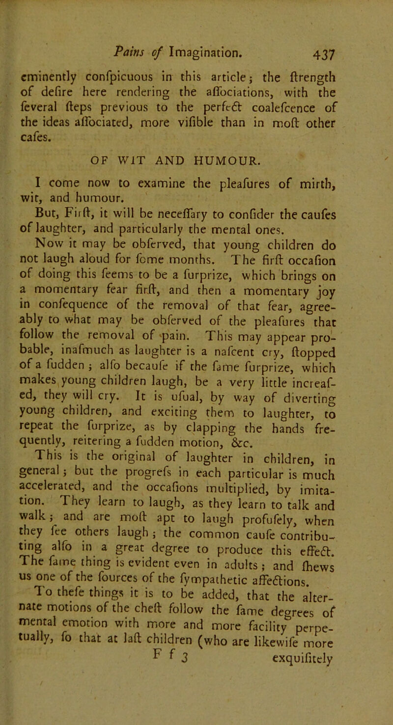 eminently confpicuous in this article; the ftrength of defire here rendering the affociations, with the feveral fteps previous to the perfeft coalefcence of the ideas alfociated, more vifible than in moft other cafes. OF WIT AND HUMOUR. I come now to examine the pleafures of mirth, wit, and humour. But, Fi 1 ft, it will be neceffary to confider the caufes of laughter, and particularly the mental ones. Now it may be obferved, that young children do not laugh aloud for feme months. The firft occafion of doing this feems to be a furprize, which brings on a momentary fear fir.ft, and then a momentary joy in confequence of the removal of that fear, agree- ably to what may be obferved of the pleafures that follow the removal of pain. This may appear pro- bable, inafmuch as laughter is a nafeent cry, flopped of a fudden ; alfo becaufe if the fame furprize, which makes young children laugh, be a very little increaf- ed, they will cry. It is ufual, by way of diverting young children, and exciting them to laughter, to repeat the furprize, as by clapping the hands fre- quently, reitering a fudden motion, &c. This is the original of laughter in children, in general; but the progrefs in each particular is much accelerated, and the occafions multiplied, by imita- tion. They learn to laugh, as they learn to talk and walk; and are moft apt to laugh profufely, when they fee others laugh ; the common caufe contribu- ting alfo in a great degree to produce this effefl. The fame thing is evident even in adults ; and Ihews us one of the fources of the fympathetic affeftions. To thefe things it is to be added, that the alter- nate motions of the cheft follow the fame degrees of mental emotion with more and more facility- perpe- tually, fo that at laft children (who are likewife more F f 3 exquifitely