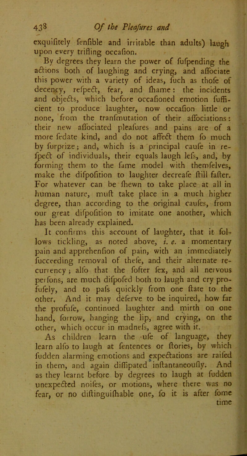 exquifitely fenfible and irritable than adults) laugh upon every trifling occafion. By degrees they learn the power of fufpending the aCtions both of laughing and crying, and aflbciate this power with a variety of ideas, fuch as thofe of decency, refpeCt, fear, and fhame: the incidents and objeCts, which before occafioned emotion fuffi- cient to produce laughter, now occafion little or none, from the tranfmutation of their aflbciations: their new aflfociated pleafures and pains are of a more fedate kind, and do not affeCt them fo much by furprize; and, which is a principal caufe in re- fpeCt of individuals, their equals laugh lefs, and, by forming them to the fame model with themfelves, make the difpofition to laughter decreafe ftill fafter. For whatever can be Ihewn to take place at all in human nature, muft take place in a much higher degree, than according to the original caufes, from our great difpofition to imitate one another, which has been already explained. It confirms this account of laughter, that it fol- lows tickling, as noted above, i. e. a momentary pain and apprehenfion of pain, with an immediately fucceeding removal of thefe, and their alternate re- currency ; alfo that the fofter fex, and all nervous perfons, are much difpofed both to laugh and cry pro- fufeiy, and to pafs quickly from one ftate to the other. And it may deferve to be inquired, how far the profufe, continued laughter and mirth on one hand, forrow, hanging the lip, and crying, on the other, which occur in madnefs, agree with it. As children learn the ufe of language, they learn alfo to laugh at fentences or ftories, by which fudden alarming emotions and expectations are raifed in them, and again diflipated inftantaneoufly. And as they learnt before by degrees to laugh at fudden unexpected noifes, or motions, where there was no fear, or no diftinguilhable one, fo it is after fome time
