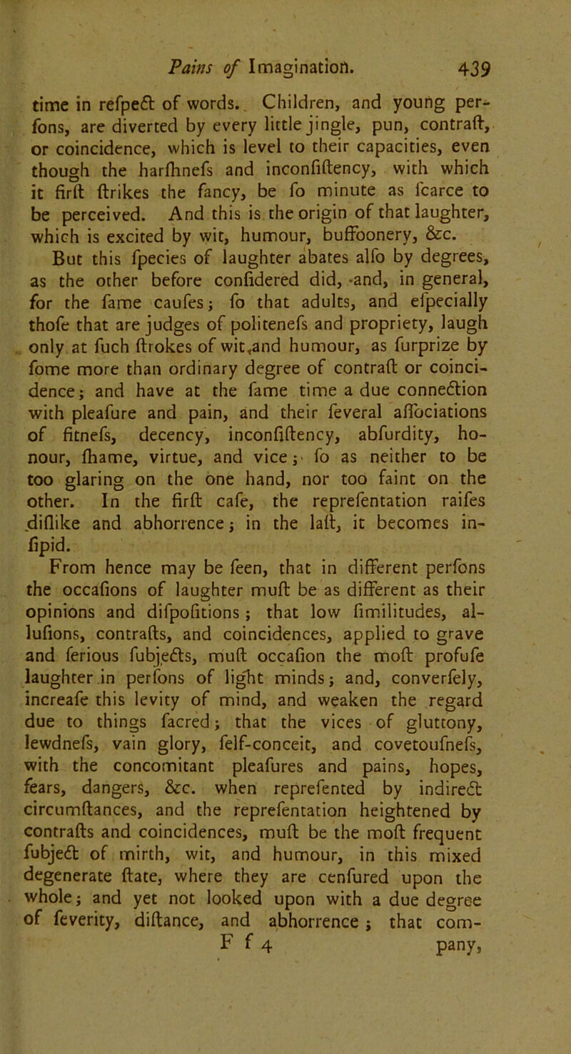 time in refped of words. Children, and young per- fons, are diverted by every little jingle, pun, contraft, or coincidence, which is level to their capacities, even though the harfhnefs and inconfiftency, with which it firft ftrikes the fancy, be fo minute as lcarce to be perceived. And this is the origin of that laughter, which is excited by wit, humour, buffoonery, &c. But this fpecies of laughter abates alfo by degrees, as the other before confidered did, -and, in general, for the fame caufes; fo that adults, and efpecially thofe that are judges of politenefs and propriety, laugh only at fuch ftrokes of wit<and humour, as furprize by fome more than ordinary degree of contraft or coinci- dence; and have at the fame time a due conne&ion with pleafure and pain, and their feveral affociations of fitnefs, decency, inconfiftency, abfurdity, ho- nour, fhame, virtue, and vice; fo as neither to be too glaring on the one hand, nor too faint on the other. In the firft cafe, the reprefentation raifes diflike and abhorrence; in the laft, it becomes in- fipid. From hence may be feen, that in different perfons the occafions of laughter muft be as different as their opinions and difpofitions; that low fimilitudes, al- lufions, contrafts, and coincidences, applied to grave and ferious fubjeds, muft occafion the moft profufe laughter in perfons of light minds; and, converfely, increafe this levity of mind, and weaken the regard due to things facred; that the vices of gluttony, lewdnefs, vain glory, felf-conceit, and covetoufnefs, with the concomitant pleafures and pains, hopes, fears, dangers, &c. when reprefented by indired circumftances, and the reprefentation heightened by contrafts and coincidences, muft be the moft frequent fubjed of mirth, wit, and humour, in this mixed degenerate ftate, where they are cenfured upon the whole; and yet not looked upon with a due degree of feverity, diftance, and abhorrence ; that com- F f 4 pany,