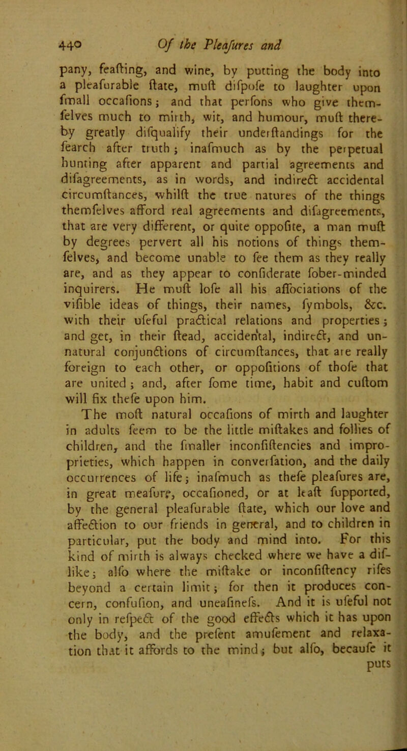 pany, feafting, and wine, by putting the body into a pleafurable ftate, muft difpofe to laughter upon fmall occafions; and that perfons who give them- felves much to mirth, wit, and humour, muft there- by greatly difqualify their underftandings for the fearch after truth ; inafmuch as by the perpetual hunting after apparent and partial agreements and difagreements, as in words, and indirect accidental circumftances, whilft the true natures of the things themfelves afford real agreements and difagreements, that are very different, or quite oppofite, a man muft by degrees pervert all his notions of things them- felves, and become unable to fee them as they really are, and as they appear to confiderate fober-minded inquirers. He muft lofe all his affociations of the vifible ideas of things, their names, fymbols, &c. with their ufeful practical relations and properties; and get, in their ftead, accidental, indirect, and un- natural conjundtions of circumftances, that are really foreign to each other, or oppofitions of thofe that are united ; and, after fome time, habit and cuftom will fix thefe upon him. The moft natural occafions of mirth and laughter in adults feem to be the little miftakes and follies of children, and the finaller inconfiftencies and impro- prieties, which happen in converfation, and the daily occurrences of life; inafmuch as thefe pleafures are, in great meafurr, occafioned, or at It aft fupported, by the general pleafurable ftate, which our love and affe&ion to our friends in general, and to children in particular, put the body and mind into. For this kind of mirth is always checked where we have a dif- like; alfo where the miftake or inconfiftency rifes beyond a certain limit; for then it produces con- cern, confufion, and uneafinefs. And it is ufeful not only in refpett of the good effects which it has upon the body, and the prefent amufement and relaxa- tion that it affords to the mind; but alfo, becaufe it puts