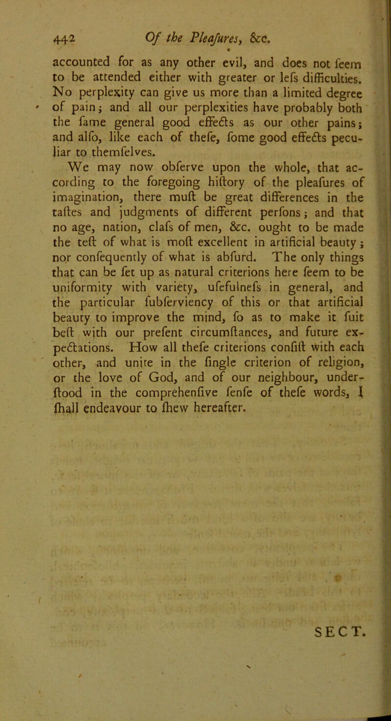 « accounted for as any other evil, and does not feem to be attended either with greater or lefs difficulties. No perplexity can give us more than a limited degree ' of pain; and all our perplexities have probably both the fame general good effects as our other pains; and alfo, like each of thefe, fome good effects pecu- liar to themfelves. We may now obferve upon the whole, that ac- cording to the foregoing hiftory of the pleafures of imagination, there muft be great differences in the taftes and judgments of different perfons; and that no age, nation, clafs of men, &c. ought to be made the teft of what is mod excellent in artificial beauty; nor confequently of what is abfurd. The only things that can be fet up as natural criterions here feem to be uniformity with variety, ufefulnefs in general, and the particular fubferviency of this or that artificial beauty to improve the mind, fo as to make it fuit beft with our prefent circumftances, and future ex- pectations. How all thefe criterions confilt with each other, and unite in the fingle criterion of religion, or the love of God, and of our neighbour, under- flood in the comprehenfive fenfe of thefe words, 1 fhall endeavour to fhew hereafter. ( ';;V* ;v i*'? SECT.