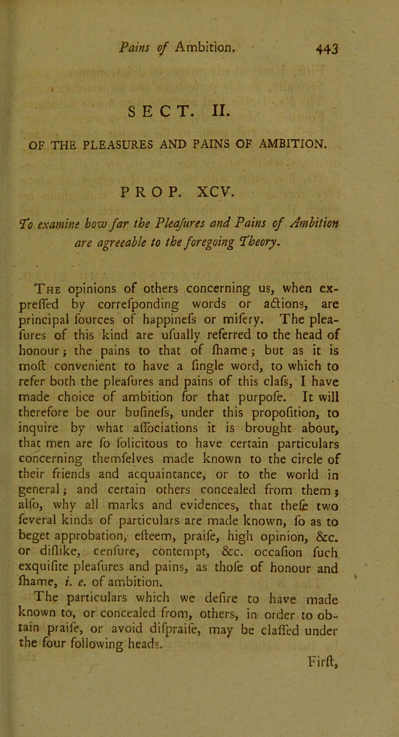 SECT. II. OF THE PLEASURES AND PAINS OF AMBITION. PROP. XCV. Ti examine how far the Pleafures and Pains of Ambition are agreeable to the foregoing Theory. The opinions of others concerning us, when ex- prefied by correfponding words or a&ions, are principal fources of happinefs or mifery. The plea- fures of this kind are ufually referred to the head of honour; the pains to that of frame; but as it is molt convenient to have a fingle word, to which to refer both the pleafures and pains of this clafs, I have made choice of ambition for that purpofe. It will therefore be our bufinefs, under this proportion, to inquire by what afiociations it is brought about, that men are fo folicitous to have certain particulars concerning themfelves made known to the circle of their friends and acquaintance, or to the world in general; and certain others concealed from them; alfo, why all marks and evidences, that thefe two feveral kinds of particulars are made known, fo as to beget approbation, efteem, praife, high opinion, &c. or diflike, cenfure, contempt, &c. occafion fuch exquifite pleafures and pains, as thofe of honour and frame, i. e. of ambition. The particulars which we defire to have made known to, or concealed from, others, in order to ob- tain praife, or avoid difpraife, may be clafled under the four following heads. Firft,