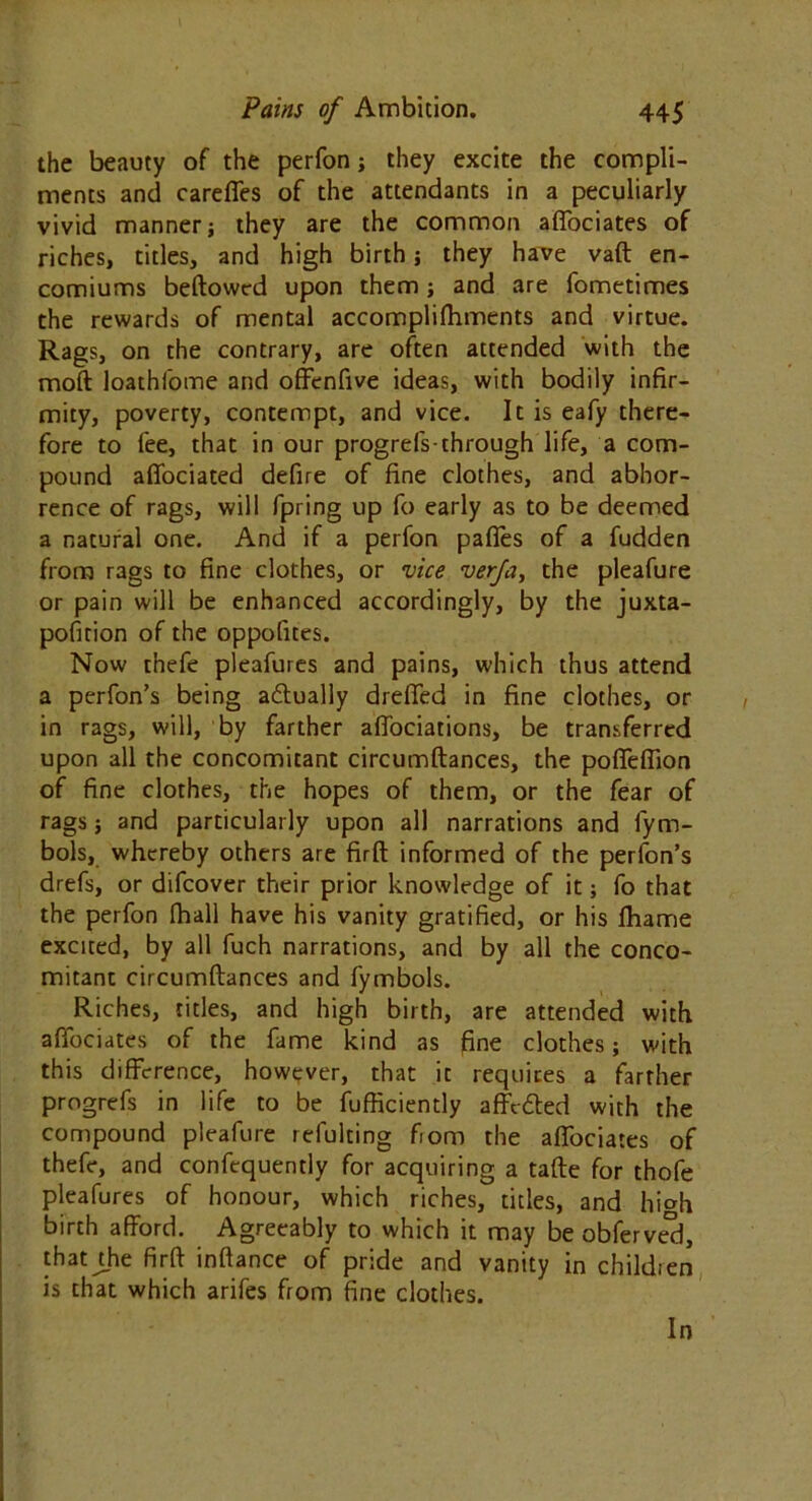 the beauty of the perfon; they excite the compli- ments and careffes of the attendants in a peculiarly vivid manner j they are the common afifociates of riches, titles, and high birth; they have vaft en- comiums bellowed upon them; and are fometimes the rewards of mental accomplilhments and virtue. Rags, on the contrary, are often attended with the mod loathfome and offenfive ideas, with bodily infir- mity, poverty, contempt, and vice. It is eafy there- fore to lee, that in our progrefs-through life, a com- pound affociated defire of fine clothes, and abhor- rence of rags, will fpring up fo early as to be deemed a natural one. And if a perfon pafles of a fudden from rags to fine clothes, or vice verfa, the pleafure or pain will be enhanced accordingly, by the juxta- pofirion of the oppofites. Now thefe pleafures and pains, which thus attend a perfon’s being ablually dreffed in fine clothes, or in rags, will, by farther affociations, be transferred upon all the concomitant circumftances, the poffeffion of fine clothes, the hopes of them, or the fear of rags; and particularly upon all narrations and fym- bols, whereby others are firft informed of the perfon’s drefs, or difcover their prior knowledge of it; fo that the perfon lhall have his vanity gratified, or his lhame excited, by all fuch narrations, and by all the conco- mitant circumftances and fymbols. Riches, titles, and high birth, are attended with afibciates of the fame kind as fine clothes; with this difference, however, that it requires a farther progrefs in life to be fufficiently affefted with the compound pleafure refulting fiom the afiociates of thefe, and confequently for acquiring a tafte for thofe pleafures of honour, which riches, titles, and hi»h birth afford. Agreeably to which it may be obferve'd, that die firft inftance of pride and vanity in children is that which arifes from fine clothes.