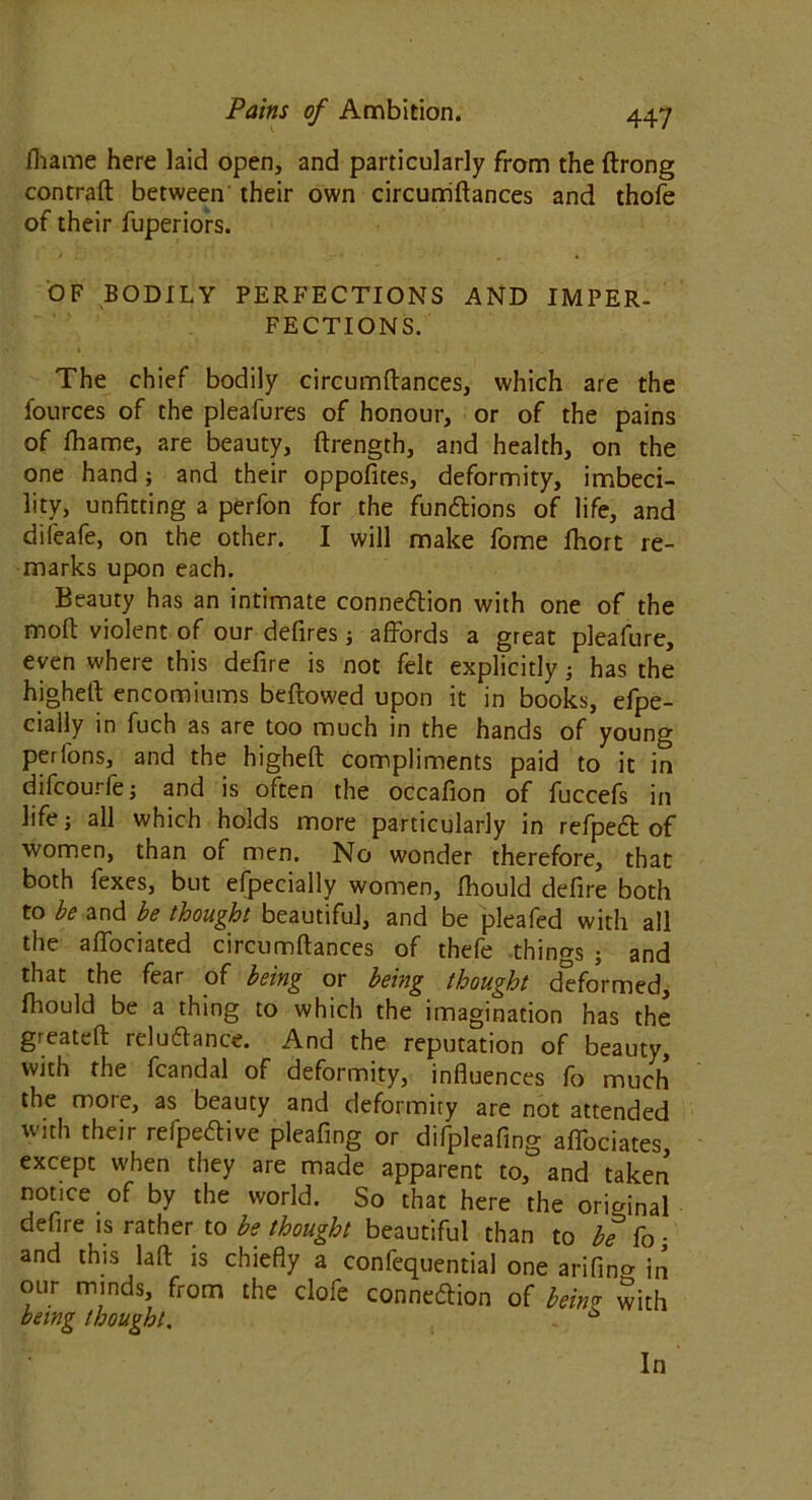 fliame here laid open, and particularly from the flrong contrail between their own circurriflances and thofe of their fuperiors. OF BODILY PERFECTIONS AND IMPER- FECTIONS. The chief bodily circumftances, which are the fources of the pleafures of honour, or of the pains of ftiame, are beauty, ftrength, and health, on the one hand; and their oppofites, deformity, imbeci- lity, unfitting a perfon for the functions of life, and difeafe, on the other. I will make forne fhort re- marks upon each. Beauty has an intimate connection with one of the molt violent of our defires; affords a great pleafure, even where this defire is not felt explicitly; has the highelt encomiums bellowed upon it in books, efpe- cially in fuch as are too much in the hands of young per Tons, and the higheft compliments paid to it in difcourfe; and is often the occafion of fuccefs in life; all which holds more particularly in refpeCt of women, than of men. No wonder therefore, that both fexes, but efpecially women, fhould defire both to be and be thought beautiful, and be pleafed with all the affociated circumftances of thefe things ; and that the fear of being or being thought d'eformed, fhould be a thing to which the imagination has the greateft reluftance. And the reputation of beauty, with the fcandal of deformity, influences fo much the moie, as beauty and deformity are not attended with their refpe&ive pleafing or difpleafing affociates except when they are made apparent to, and taken notice of by the world. So that here the original defire is rather to be thought beautiful than to be fo; and this laft is chiefly a confequential one arifino- in our minds, from the clofe connexion of bein'* with being thought. 6