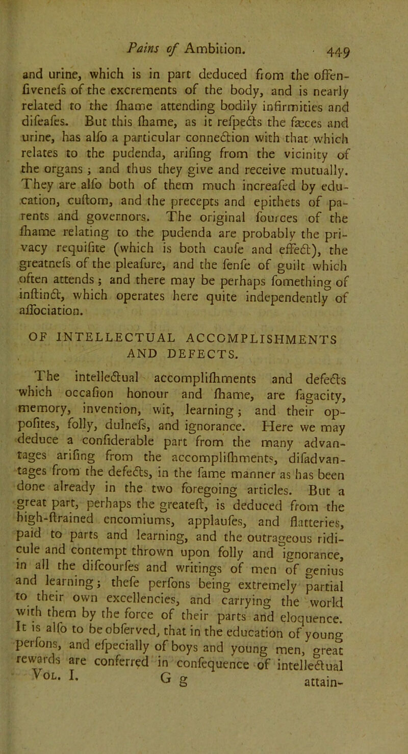 and urine, which is in part deduced from the ofFen- fivenefs of the excrements of the body, and is nearly related to the lhame attending bodily infirmities and difeafes. But this fhame, as it refpe&s the feces and urine, has alfo a particular connexion with that which relates to the pudenda, arifing from the vicinity of the organs; and thus they give and receive mutually. They are alfo both of them much increafed by edu- cation, cuflora, and the precepts and epithets of pa- rents and governors. The original fources of the fhame relating to the pudenda are probably the pri- vacy requifite (which is both caufe and efFedt), the greatnefs of the pleafure, and the fenfe of guilt which often attends ; and there may be perhaps fomething of inftinCt, which operates here quite independently of alTociation. OF INTELLECTUAL ACCOMPLISHMENTS AND DEFECTS. The intellectual accomplifhments and defefts which occafion honour and fhame, are fagacity, memory, invention, wit, learning; and their op- pofites, folly, dulnefs, and ignorance. Here we may deduce a confiderable part from the many advan- tages arifing from the accomplifhments, difadvan- tages from the defefts, in the fame manner as has been done already in the two foregoing articles. But a great part, perhaps the greateft, is deduced from the high-drained encomiums, applaufes, and flatteries, paid to parts and learning, and the outrageous ridi- cule and contempt thrown upon folly and ignorance, in all the difcourfes and writings of men of <?enius and learning; thefe perfons being extremely partial to their own excellencies, and carrying the world with them by the force of their parts and eloquence. It is alfo to be obferved, that in the education of youno- perfons, and efpecially of boys and young men, oreat rewards are conferred in confequence of intellectual VoL- h G g attain-