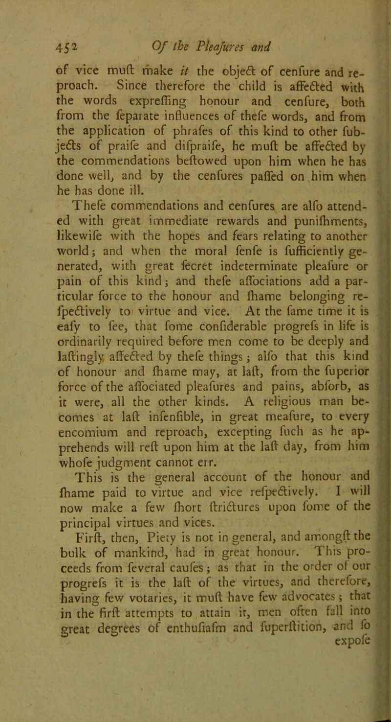 of vice mud make it the objeft of cenlure and re- proach. Since therefore the child is affedted with the words exprefling honour and cenfure, both from the feparate influences of thefe words, and from the application of phrafes of this kind to other fub- jedts of praife and difpraife, he muft be aflfedted by the commendations bellowed upon him when he has done well, and by the cenfures paflfed on him when he has done ill. Thefe commendations and cenfures are alfo attend- ed with great immediate rewards and punifhments, likewife with the hopes and fears relating to another world; and when the moral fenfe is fufficientiy ge- nerated, with great fecret indeterminate pleafure or pain of this kind; and thefe affociations add a par- ticular force to the honour and fhame belonging re- fpedtively toi virtue and vice. At the fame time it is eafy to fee, that fome confiderable progrefs in life is ordinarily required before men come to be deeply and laftingly affedled by thefe things; alfo that this kind of honour and fhame may, at laft, from the fuperior force of the affociated pleafures and pains, abforb, as it were, all the other kinds. A religious man be- comes at laft infenfible, in great meafure, to every encomium and reproach, excepting fuch as he ap- prehends will reft upon him at the laft day, from him whofe judgment cannot err. This is the general account of the honour and fhame paid to virtue and vice refpedtively. I will now make a few fhort ftridlures upon fome of the principal virtues and vices. Firft, then. Piety is not in general, and amongft the bulk of mankind, had in great honour. This pro- ceeds from feveral caufes; as that in the order of our progrefs it is the laft of the virtues, and therefore, having few votaries, it muft have few advocates; that in the firft attempts to attain it, men often fall into great degrees of enthufiafm and fuperftition, and fo