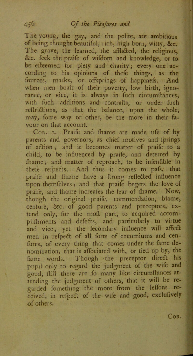 The young, the gay, and the polite, are ambitious of being thought beautiful, rich, high born, witty, &c. The grave, the learned, the afflicted, the religious, &rc. feek the praife of wifdom and knowledge, or to be efteemed for piety and charity; every one ac- cording to his opinions of thefe things, as the lources, marks, or offsprings of happinefs. And when men boaft of their poverty, low birth, igno- rance, or vice, it is always in fuch circumftances, with fuch additions and contrafts, or under fuch reftridlions, as that the balance, upon the whole, may, feme way or other, be the more in their fa- vour on that account. Cor. 2. Praife and fhame are made ufe of by parents and governors, as chief motives and fprings of action; and it becomes matter of praife to a child, to be influenced by praife, and deterred by fhame; and matter of reproach, to be infenflble in thefe refpedts. And thus it comes to pafs, that praife and fhame have a ftrong refle£ted influence upon themfelves; and that praife begets the love of praife, and fhame increafes the fear of fhame. Now, though the original praife, commendation, blame, cenfure, &c. of good parents and preceptors, ex- tend only, for the molt part, to acquired accom- plifhments and defefts, and particularly to virtue and vice; yet the fecondary influence will affedt men in refpedt of all forts of encomiums and cen- fures, of every thing that comes under the fame de- nomination, that is affociated with, or tied up by, the fame words. Though the preceptor direft his pupil only to regard the judgment of the wife and good, ffill there are fo many like circumftances at- tending the judgment of others, that it will be re- garded fornething the more from the lefi'ons re- ceived, in refpeft of the wife and good, exclufively of others. Cor. I