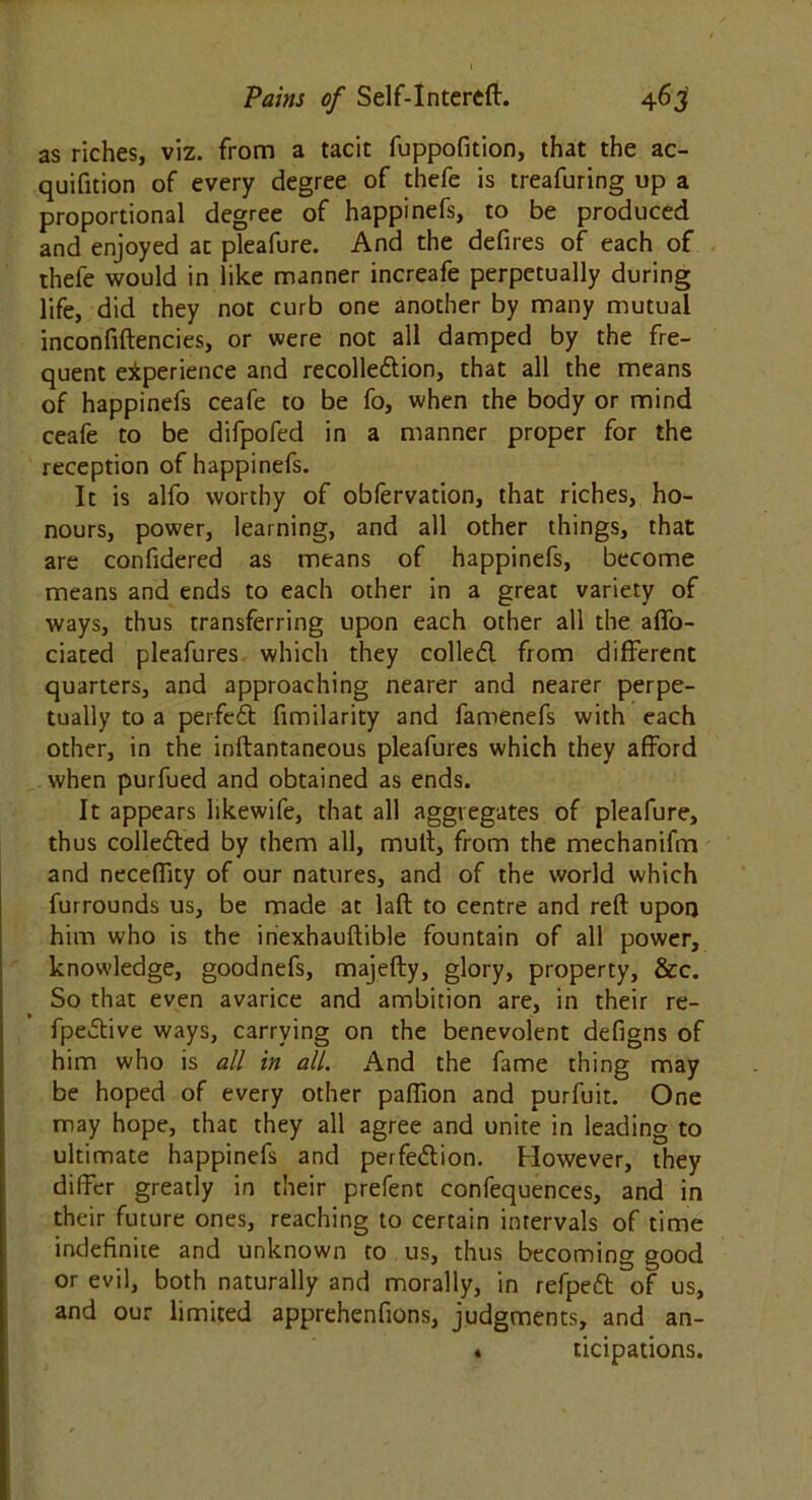 as riches, viz. from a tacit fuppofition, that the ac- quifition of every degree of thefe is treafuring up a proportional degree of happinefs, to be produced and enjoyed at pleafure. And the defires of each of thefe would in like manner increafe perpetually during life, did they not curb one another by many mutual inconfiftencies, or were not all damped by the fre- quent experience and recolle&ion, that all the means of happinefs ceafe to be fo, when the body or mind ceafe to be difpofed in a manner proper for the reception of happinefs. It is alfo worthy of obfervation, that riches, ho- nours, power, learning, and all other things, that are confidered as means of happinefs, become means and ends to each other in a great variety of ways, thus transferring upon each other all the aflfo- ciated pleafures which they colled from different quarters, and approaching nearer and nearer perpe- tually to a perfed fimilarity and famenefs with each other, in the inftantaneous pleafures which they afford when purfued and obtained as ends. It appears likewife, that all aggregates of pleafure, thus colleded by them all, mult, from the mechanifm and neceffity of our natures, and of the world which furrounds us, be made at laft to centre and reft upon him who is the inexhauftible fountain of all power, knowledge, goodnefs, majefty, glory, property, &c. So that even avarice and ambition are, in their re- fpedive ways, carrying on the benevolent defigns of him who is all in all. And the fame thing may be hoped of every other paflion and purfuit. One may hope, that they all agree and unite in leading to ultimate happinefs and perfe&ion. However, they differ greatly in their prefent confequences, and in their future ones, reaching to certain intervals of time indefinite and unknown to us, thus becoming good or evil, both naturally and morally, in refpeft of us, and our limited apprehenfions, judgments, and an- « ticipations.