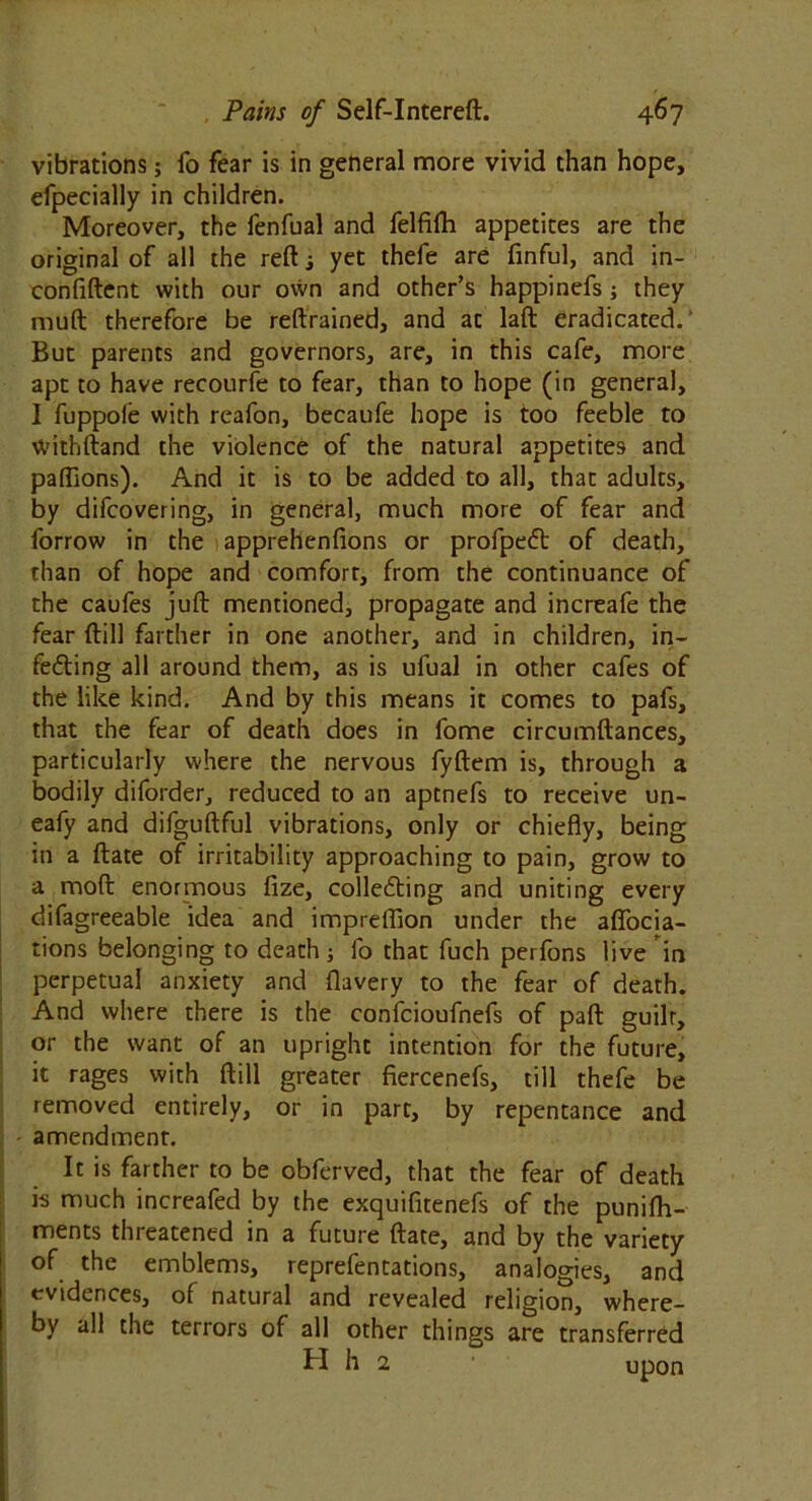 vibrations; fo fear is in general more vivid than hope, efpecially in children. Moreover, the fenfual and felfifh appetites are the original of all the reft j yet thefe are finful, and in- confiftent with our own and other’s happinefs ; they muft therefore be reftrained, and at laft eradicated. But parents and governors, are, in this cafe, more apt to have recourfe to fear, than to hope (in general, I fuppole with reafon, becaufe hope is too feeble to withftand the violence of the natural appetites and paftions). And it is to be added to all, that adults, by difcovering, in general, much more of fear and forrow in the apprehenfions or profpeCt of death, than of hope and comfort, from the continuance of the caufes juft mentioned, propagate and increafe the fear ftill farther in one another, and in children, in- fefting all around them, as is ufual in other cafes of the like kind. And by this means it comes to pafs, that the fear of death does in fome circumftances, particularly where the nervous fyftem is, through a bodily diforder, reduced to an aptnefs to receive un- eafy and difguftful vibrations, only or chiefly, being in a ftate of irritability approaching to pain, grow to a moft enormous fize, collecting and uniting every difagreeable idea and impreflion under the aflocia- tions belonging to death ; fo that fuch perfons live in perpetual anxiety and flavery to the fear of death. And where there is the confcioufnefs of part guilt, or the want of an upright intention for the future, it rages with ftill greater fiercenefs, till thefe be removed entirely, or in part, by repentance and amendment. It is farther to be obferved, that the fear of death is much increafed by the exquifitenefs of the punifh- ments threatened in a future ftate, and by the variety of the emblems, reprefentations, analogies, and evidences, of natural and revealed religion, where- by all the terrors of all other things are transferred H h 2 1 upon
