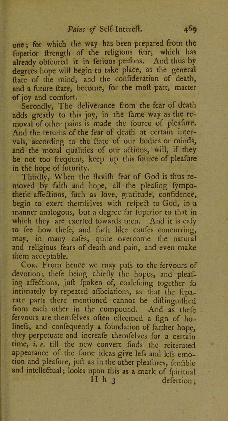 one; for which the way has been prepared from the fuperior drength of the religious fear, which has already obfcured it in ferious perfons. And thus by degrees hope will begin to take place, as the general date of the mind, and the confideration of death, and a future date, become, for the mod part, matter of joy and comfort. Secondly, The deliverance from the fear of death adds greatly to this joy, in the fame way as the re- moval of other pains is made the fource of pleafure. And the returns of the fear of death at certain inter- vals, according to the date of our bodies or minds, and the moral qualities of our aCtions, will, if they be not too frequent, keep up this fource of pleafure in the hope of futurity. Thirdly, When the flavilh fear of God is thus re- moved by faith and hope, all the pleafing fympa- thetic affeCtions, fuch as love, gratitude, confidence, begin to exert themfelves with refpeCt to God, in a manner analogous, but a degree far fuperior to that in which they are exerted towards men. And it is eafy to fee how thefe, and fuch like caufes concurring, may, in many cafes, quite overcome the natural and religious fears of death and pain, and even make them acceptable. Cor. From hence we may pafs to the fervours of devotion; thefe being chiefly the hopes, and pleaf- ing affe&ions, jufl fpoken of, coalefcing together fo intimately by repeated aflbciations, as that the fepa- rate parts there mentioned cannot be didinguifhed from each other in the compound. And as thefe fervours are themfelves often edeemed a fign of ho- linefs, and confequently a foundation of farther hope, they perpetuate and increafe themfelves for a certain time, i. e. till the new convert finds the reiterated appearance of the fame ideas give lefs and lefs emo- tion and pleafure, jud as in the other pleafures, fenfible and intellectual; looks upon this as a mark of fpiritual H h 3 defertion;