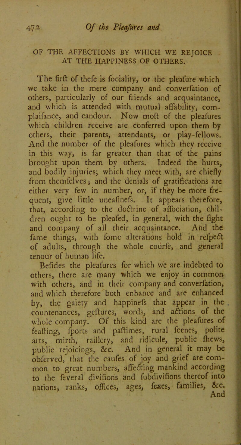 OF THE AFFECTIONS BY WHICH WE REJOICE AT THE HAPPINESS OF OTHERS. The firft of thefe is fociality, or the pleafure which we take in the mere company and converfation of others, particularly of our friends and acquaintance, and which is attended with mutual affability, com- plaifance, and candour. Now mod of the pleafures which children receive aie conferred upon them by others, their parents, attendants, or play-fellows. And the number of the pleafures which they receive in this way, is far greater than that of the pains brought upon them by others. Indeed the hurts, and bodily injuries; which they meet with, are chiefly from themfelves; and the denials of gratifications are either very few in number, or, if they be more fre- quent, give little uneafinefs. It appears therefore, that, according to the dodtrine of afiociation, chil- dren ought to be pleafed, in general, with the fight and company of all their acquaintance. And the fame things, with fome alterations hold in refpedt of adults, through the whole courfe, and general tenour of human life. Befides the pleafures for which we are indebted to others, there are many which we enjoy in common with others, and in their company and converfation, and which therefore both enhance and are enhanced by, the gaiety and happinefs that appear in the countenances, geftures, words, and actions of the whole company. Of this kind are the pleafures of feafling, fports and paftimes, rural fcenes, polite arts, mirth, raillery, and ridicule, public fhews, public rejoicings, &c. And in general it may be obferved, that the caufes of joy and grief are com- mon to great numbers, affe&ing mankind according to the feveral divifions and fubdivifions thereof into nations, ranks, offices, ages, fexes, families, &c. ' And