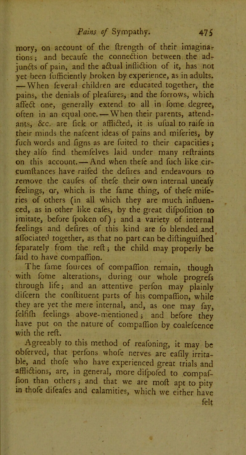 jmory, on account of the ftrength of their imaginar tions; and becaule the connexion between the adr jundts of pain, and the actual infli&ion of it, has not yet been fufficiently broken by experience, as in adults. .— When feveral children are educated together, the pains, the denials of pleafures, and the forrows, which affedt one, generally extend to all in fome degree, often in an equal one. — When their parents, attend- ants, &c, are fick or afflided, it is ufual to raife in their minds the nafcent ideas of pains and miferies, by fuch words and figns as are fuited to their capacities; they alfo find themfelves laid under many reftraints on this account. — And when thefe and fuch like cir- qumftances have raifed the defires and endeavours to remove the caufes of thefe their own internal uneafy feelings, or, which is the fame thing, of thefe mife- ries of others (in all which they are much influen- ced, as in other like cafes, by the great difpofition to imitate, before fpoken of) ; and a variety of internal feelings and defires of this kind are fo blended and, aflbciated together, as that no part can be diftinguifhed feparately from the reft; the child may properly be faid to have compaflion. The fame fources of compaflion remain, though with fome alterations, during our whole progrefs through life; and an attentive perfon may plainly difcern the conftituent parts of his compaflion, while they are yet the mere internal, and, as one may fay, felfifh feelings above-mentioned; and before they have put on the nature of compaflion by coalefcence with the reft. Agreeably to this method of reafoning, it may be obferved, that perfons whofe nerves are eafily irrita- ble, and thofe who have experienced great trials and afflidtions, are, in general, more difpofed to compaf- fion than others; and that we are moft apt to pity in thofe difeafes and calamities, which we either have felt