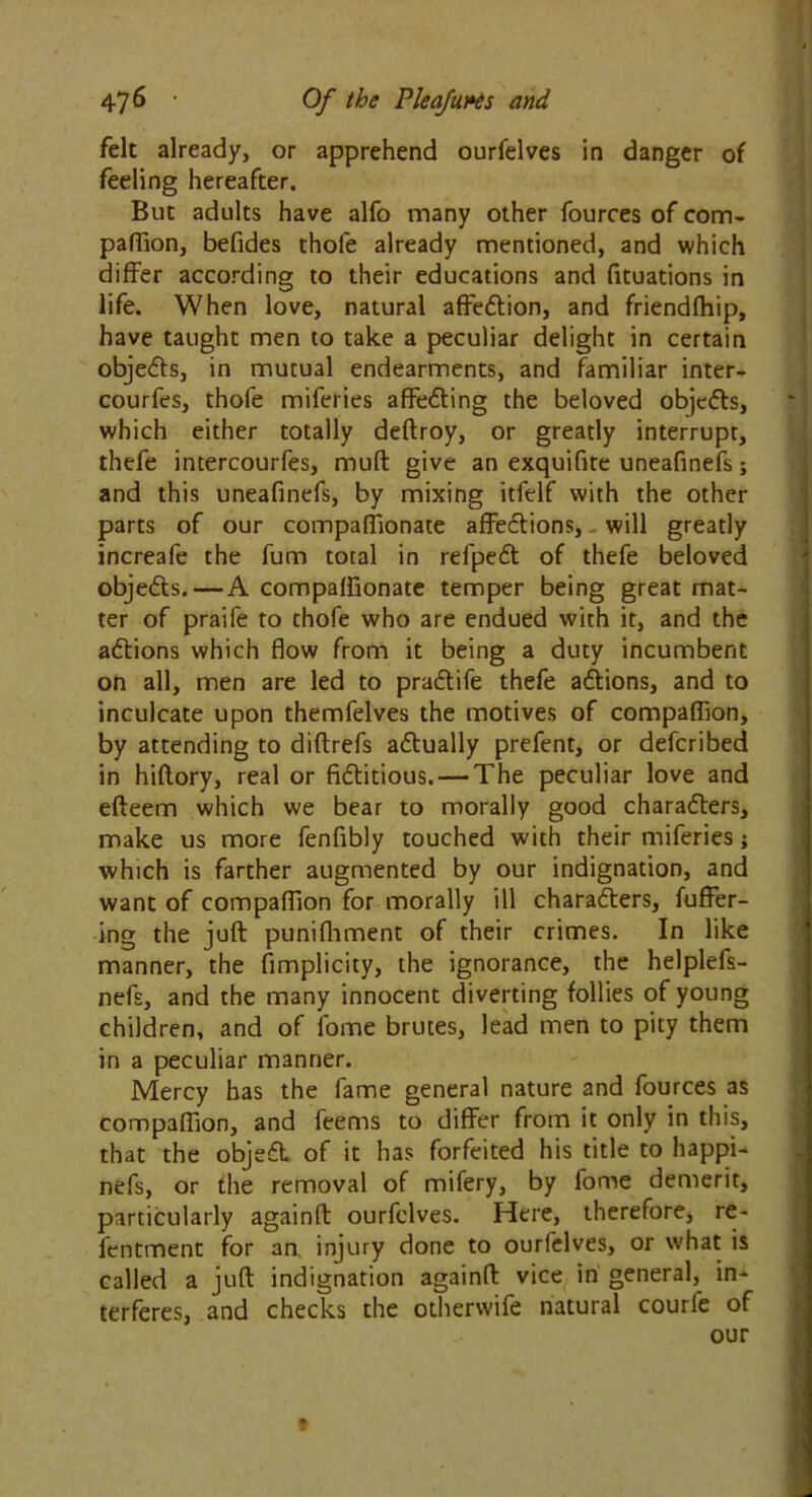 felt already, or apprehend ourfelves in danger of feeling hereafter. But adults have alfo many other fources of com- panion, befides thole already mentioned, and which differ according to their educations and fituations in life. When love, natural affedtion, and friendfhip, have taught men to take a peculiar delight in certain objedts, in mutual endearments, and familiar inter- courfes, thofe miferies affedfing the beloved objedts, which either totally deftroy, or greatly interrupt, thefe intercourfes, mult give an exquifite uneafinefs; and this uneafinefs, by mixing itfelf with the other parts of our compaflionate affedfions, will greatly increafe the fum total in refpedt of thefe beloved objedts.—A compaflionate temper being great mat- ter of praife to thofe who are endued with it, and the adtions which flow from it being a duty incumbent on all, men are led to pradtife thefe adtions, and to inculcate upon themfelves the motives of compaflion, by attending to diftrefs adtually prefent, or defcribed in hiftory, real or fidtitious. — The peculiar love and efteem which we bear to morally good charadters, make us more fenfibly touched with their miferies j which is farther augmented by our indignation, and want of compaflion for morally ill charadters, fuffer- ing the juft punifhment of their crimes. In like manner, the fimplicity, the ignorance, the helplefs- nefs, and the many innocent diverting follies of young children, and of fome brutes, lead men to pity them in a peculiar manner. Mercy has the fame general nature and fources as compaflion, and feems to differ from it only in this, that the objedt of it has forfeited his title to happi- nefs, or the removal of mifery, by fome demerit, particularly againft ourfelves. Here, therefore, re- fentment for an, injury done to ourfelves, or what is called a juft indignation againft vice in general, in- terferes, and checks the otherwife natural courle of our *